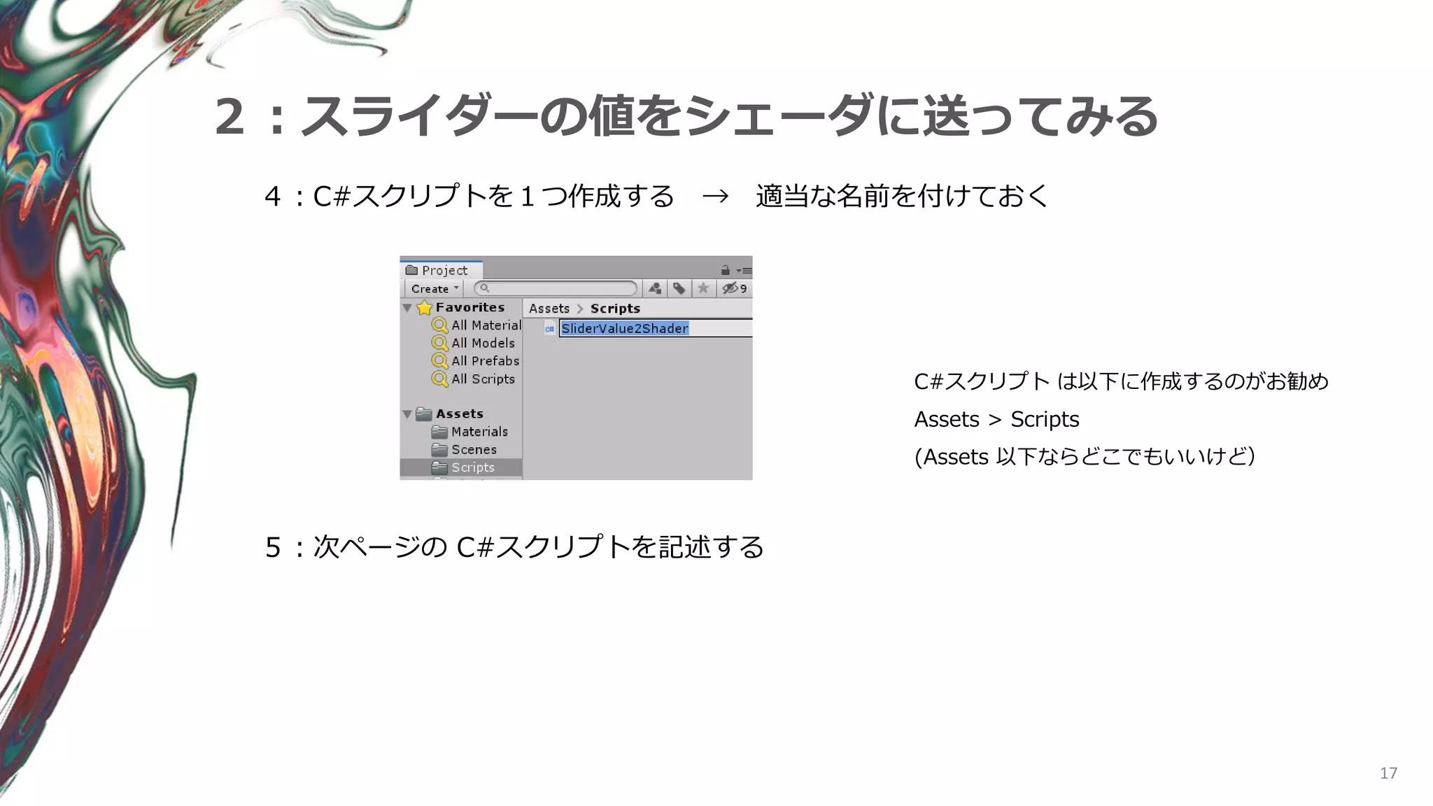 17
２：スライダーの値をシェーダに送ってみる
４：C#スクリプトを１つ作成する → 適当な名前を付けておく
C#スクリプト は以下に作成するのがお勧め
Assets > Scripts
(Assets 以下ならどこでもいいけど）
５：次ページの C#スクリプトを記述する
 