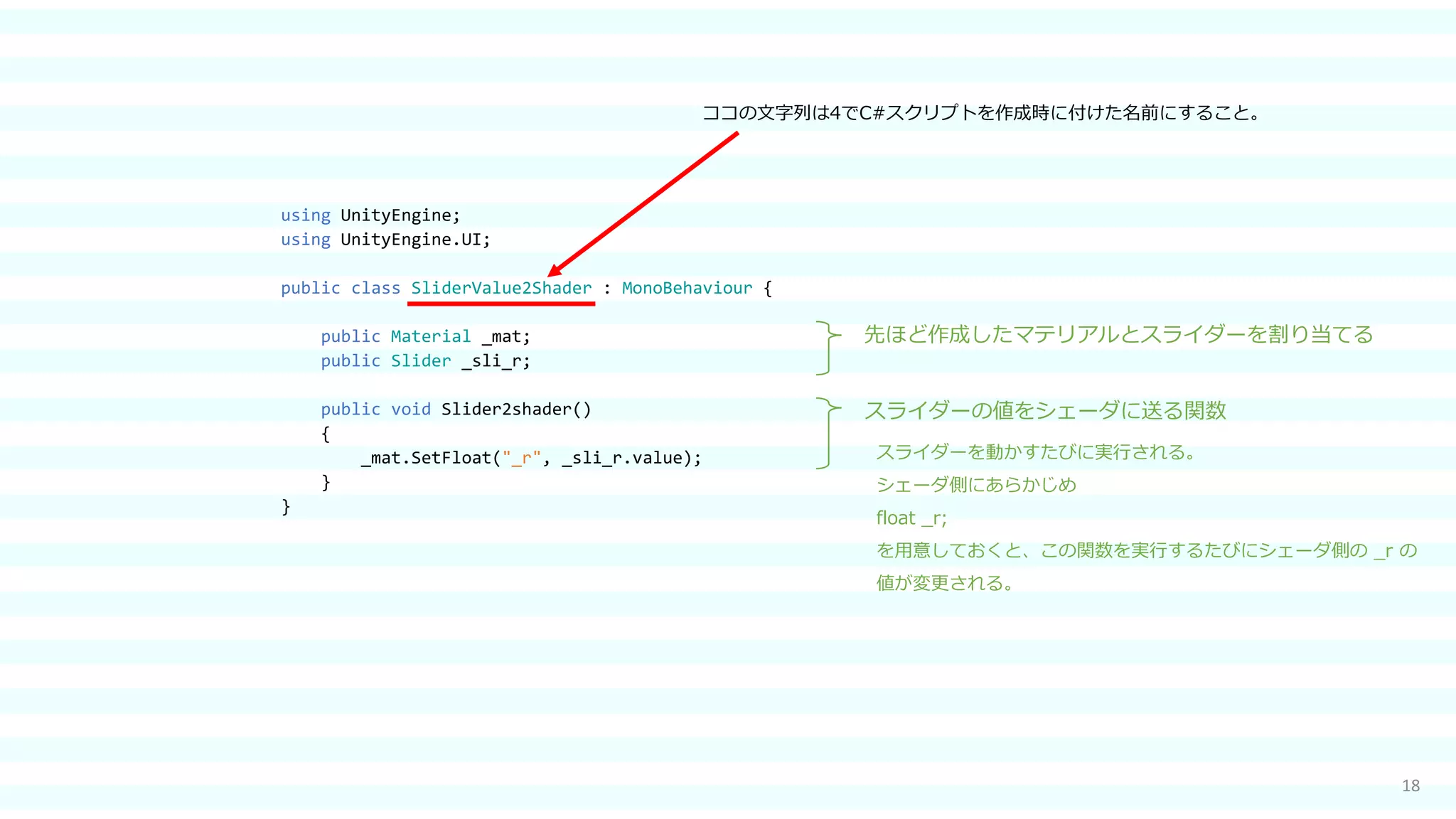18
using UnityEngine;
using UnityEngine.UI;
public class SliderValue2Shader : MonoBehaviour {
public Material _mat;
public Slider _sli_r;
public void Slider2shader()
{
_mat.SetFloat("_r", _sli_r.value);
}
}
スライダーの値をシェーダに送る関数
先ほど作成したマテリアルとスライダーを割り当てる
スライダーを動かすたびに実行される。
シェーダ側にあらかじめ
float _r;
を用意しておくと、この関数を実行するたびにシェーダ側の _r の
値が変更される。
ココの文字列は4でC#スクリプトを作成時に付けた名前にすること。
 