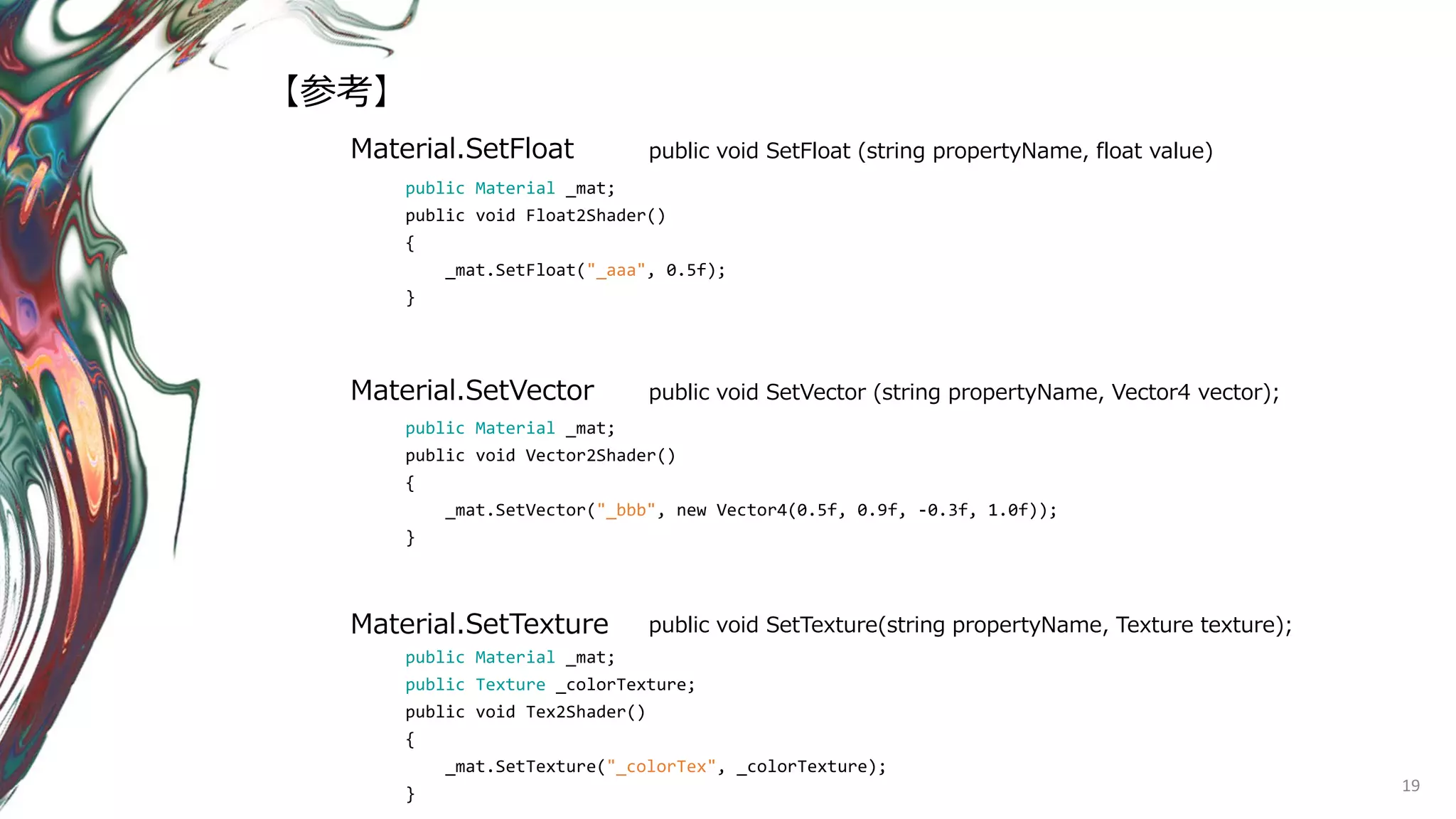 19
Material.SetFloat public void SetFloat (string propertyName, float value)
public Material _mat;
public void Float2Shader()
{
_mat.SetFloat("_aaa", 0.5f);
}
Material.SetVector public void SetVector (string propertyName, Vector4 vector);
Material.SetTexture public void SetTexture(string propertyName, Texture texture);
public Material _mat;
public void Vector2Shader()
{
_mat.SetVector("_bbb", new Vector4(0.5f, 0.9f, -0.3f, 1.0f));
}
public Material _mat;
public Texture _colorTexture;
public void Tex2Shader()
{
_mat.SetTexture("_colorTex", _colorTexture);
}
【参考】
 