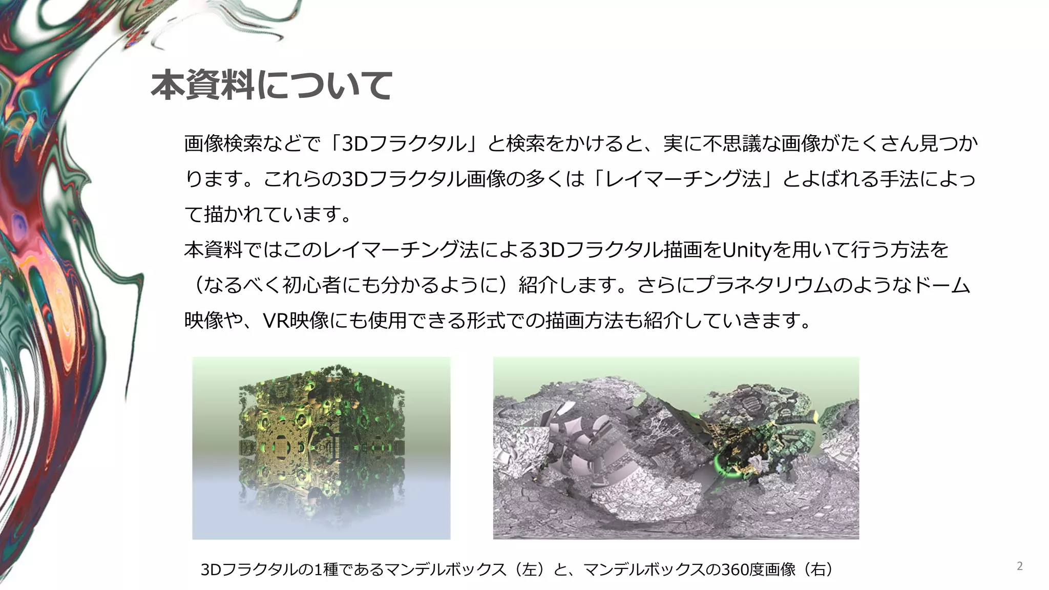 2
本資料について
画像検索などで「3Dフラクタル」と検索をかけると、実に不思議な画像がたくさん見つか
ります。これらの3Dフラクタル画像の多くは「レイマーチング法」とよばれる手法によっ
て描かれています。
本資料ではこのレイマーチング法による3Dフラクタル描画をUnityを用いて行う方法を
（なるべく初心者にも分かるように）紹介します。さらにプラネタリウムのようなドーム
映像や、VR映像にも使用できる形式での描画方法も紹介していきます。
3Dフラクタルの1種であるマンデルボックス（左）と、マンデルボックスの360度画像（右）
 