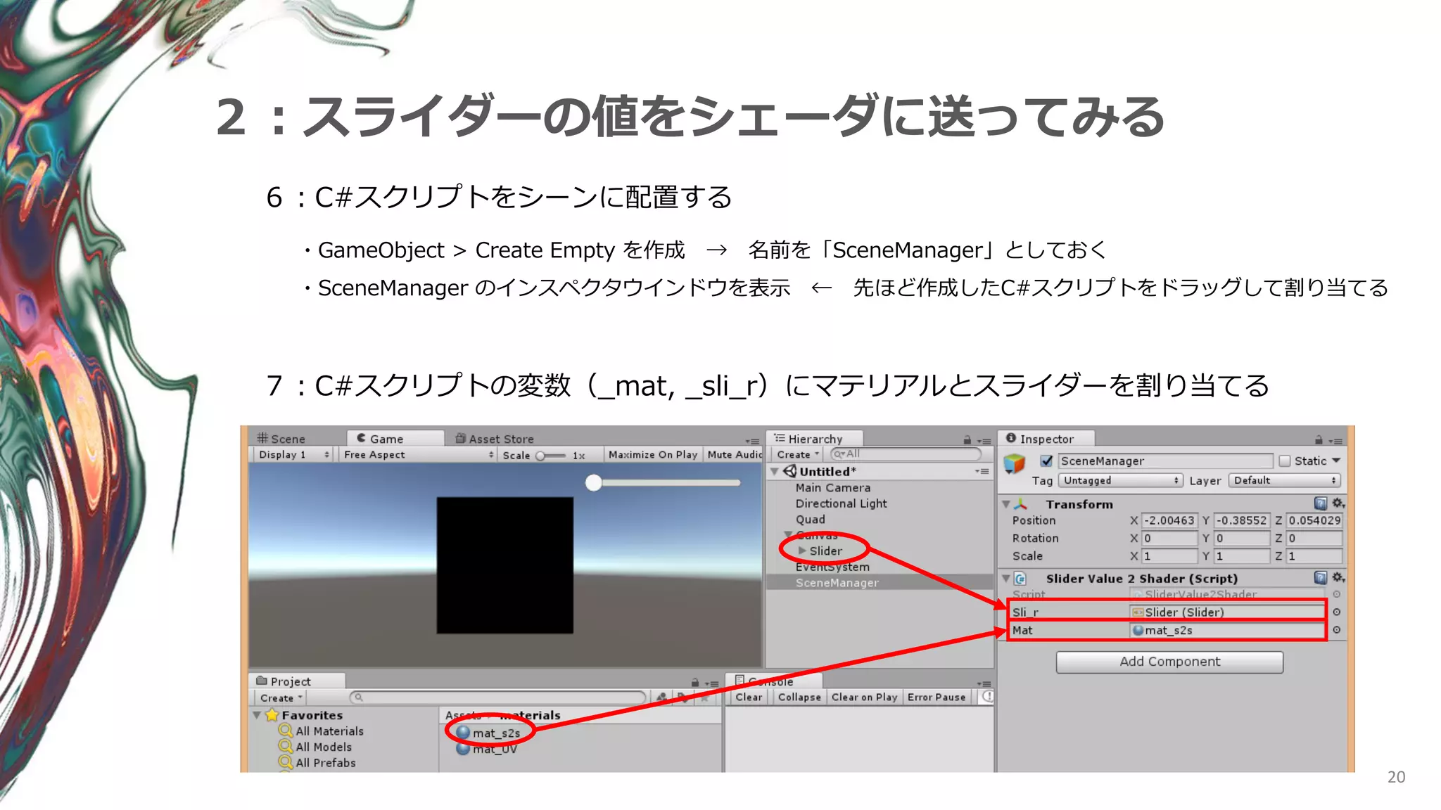 20
２：スライダーの値をシェーダに送ってみる
６：C#スクリプトをシーンに配置する
・GameObject > Create Empty を作成 → 名前を「SceneManager」としておく
・SceneManager のインスペクタウインドウを表示 ← 先ほど作成したC#スクリプトをドラッグして割り当てる
７：C#スクリプトの変数（_mat, _sli_r）にマテリアルとスライダーを割り当てる
 