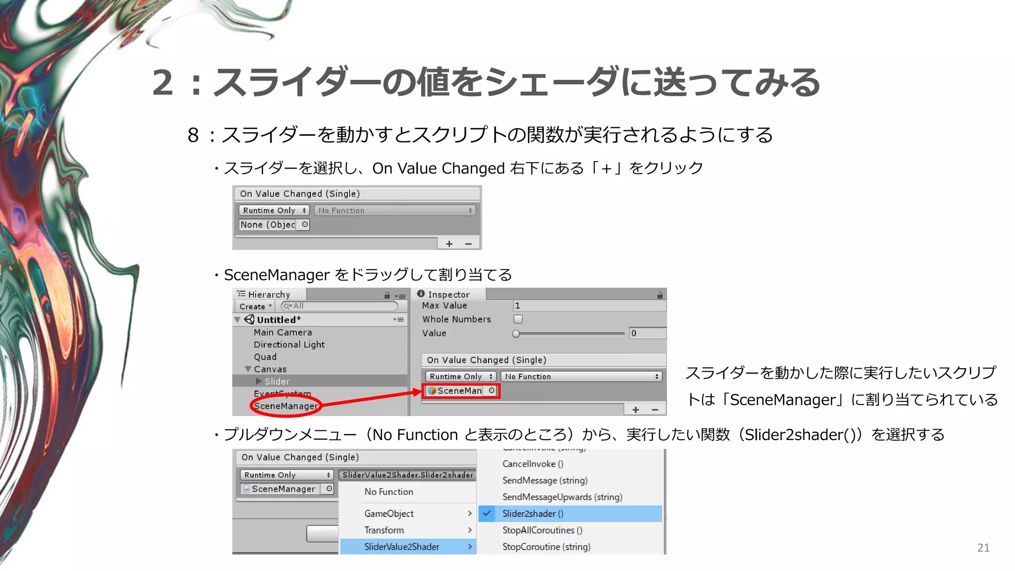 21
２：スライダーの値をシェーダに送ってみる
８：スライダーを動かすとスクリプトの関数が実行されるようにする
・スライダーを選択し、On Value Changed 右下にある「＋」をクリック
・SceneManager をドラッグして割り当てる
・プルダウンメニュー（No Function と表示のところ）から、実行したい関数（Slider2shader()）を選択する
スライダーを動かした際に実行したいスクリプ
トは「SceneManager」に割り当てられている
 