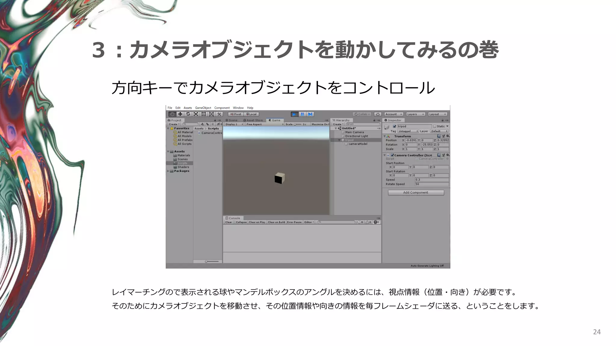 24
３：カメラオブジェクトを動かしてみるの巻
方向キーでカメラオブジェクトをコントロール
レイマーチングので表示される球やマンデルボックスのアングルを決めるには、視点情報（位置・向き）が必要です。
そのためにカメラオブジェクトを移動させ、その位置情報や向きの情報を毎フレームシェーダに送る、ということをします。
 