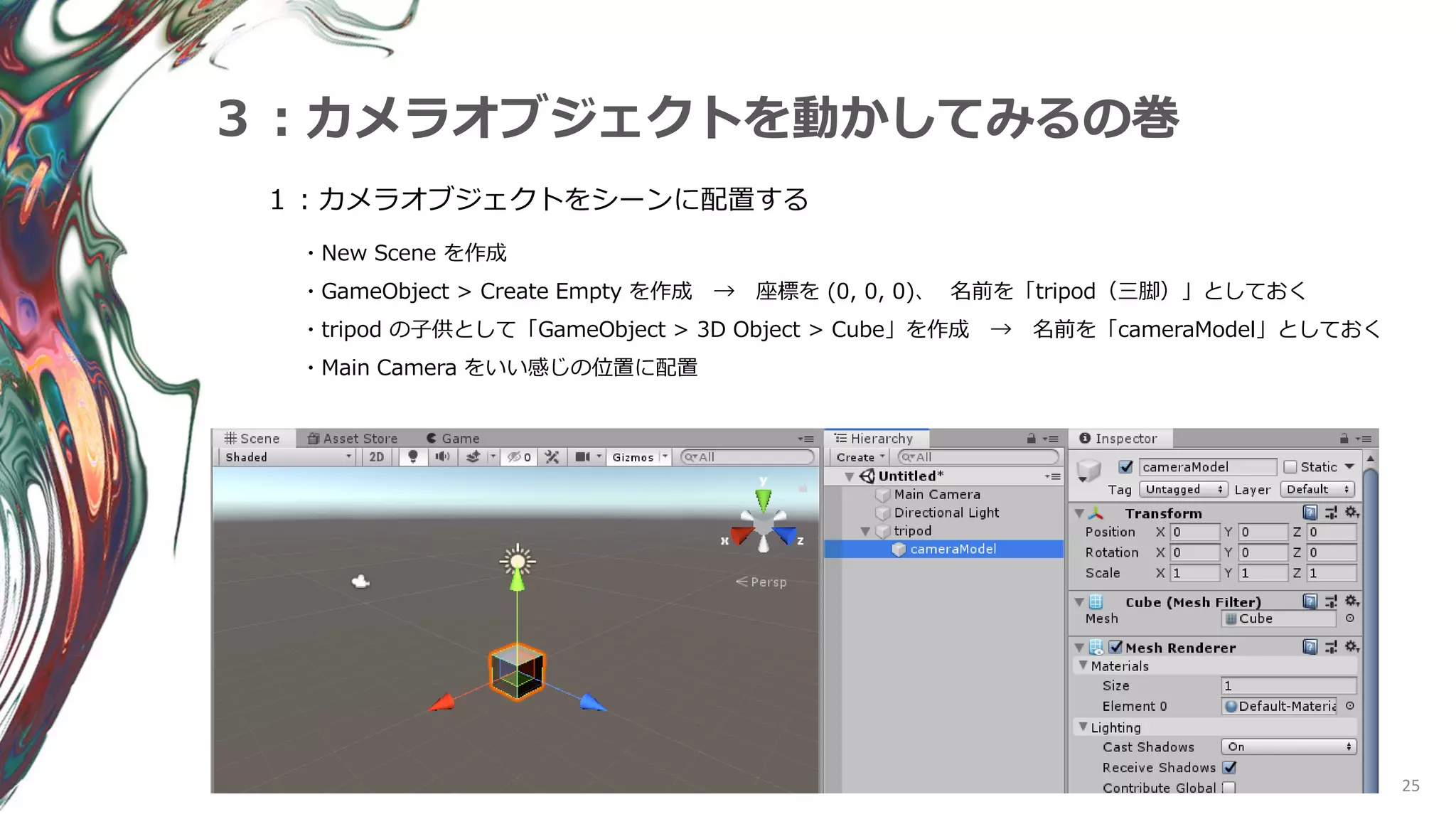 25
３：カメラオブジェクトを動かしてみるの巻
１：カメラオブジェクトをシーンに配置する
・New Scene を作成
・GameObject > Create Empty を作成 → 座標を (0, 0, 0)、 名前を「tripod（三脚）」としておく
・tripod の子供として「GameObject > 3D Object > Cube」を作成 → 名前を「cameraModel」としておく
・Main Camera をいい感じの位置に配置
 