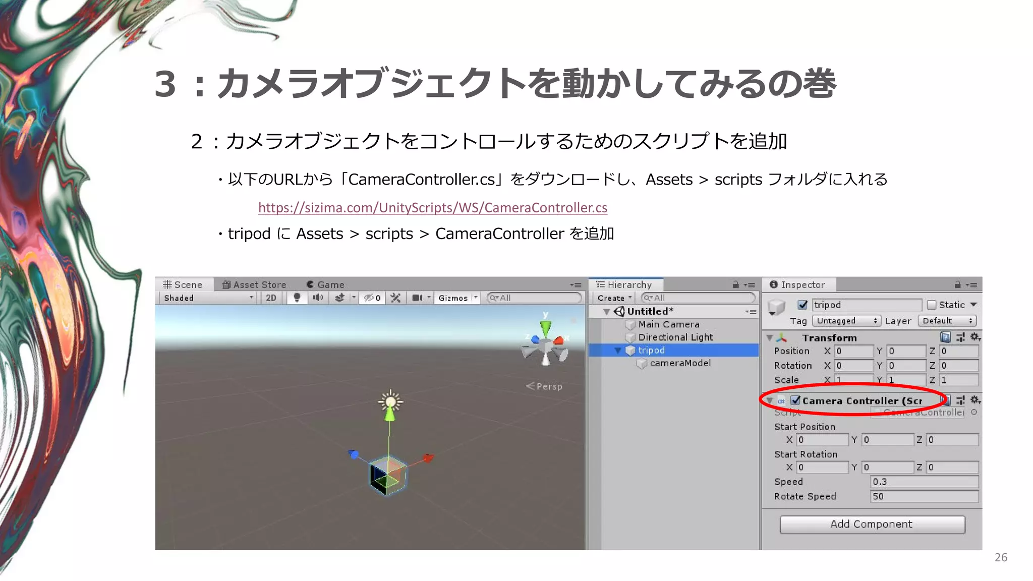 26
３：カメラオブジェクトを動かしてみるの巻
２：カメラオブジェクトをコントロールするためのスクリプトを追加
・以下のURLから「CameraController.cs」をダウンロードし、Assets > scripts フォルダに入れる
https://sizima.com/UnityScripts/WS/CameraController.cs
・tripod に Assets > scripts > CameraController を追加
 