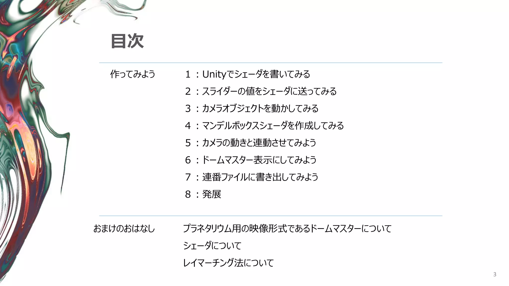 3
目次
作ってみよう
おまけのおはなし
１：Unityでシェーダを書いてみる
２：スライダーの値をシェーダに送ってみる
３：カメラオブジェクトを動かしてみる
４：マンデルボックスシェーダを作成してみる
５：カメラの動きと連動させてみよう
６：ドームマスター表示にしてみよう
７：連番ファイルに書き出してみよう
８：発展
プラネタリウム用の映像形式であるドームマスターについて
シェーダについて
レイマーチング法について
 