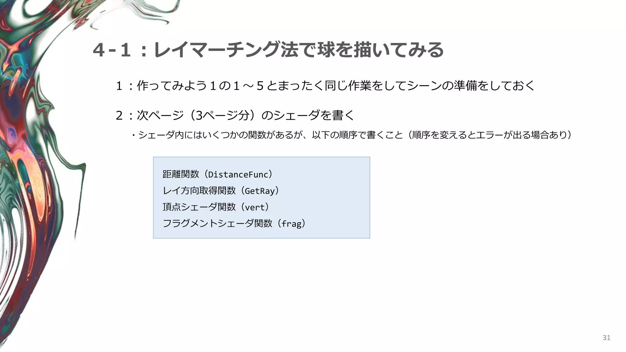 31
４-１：レイマーチング法で球を描いてみる
１：作ってみよう１の１～５とまったく同じ作業をしてシーンの準備をしておく
２：次ページ（3ページ分）のシェーダを書く
・シェーダ内にはいくつかの関数があるが、以下の順序で書くこと（順序を変えるとエラーが出る場合あり）
距離関数（DistanceFunc）
レイ方向取得関数（GetRay）
頂点シェーダ関数（vert）
フラグメントシェーダ関数（frag）
 
