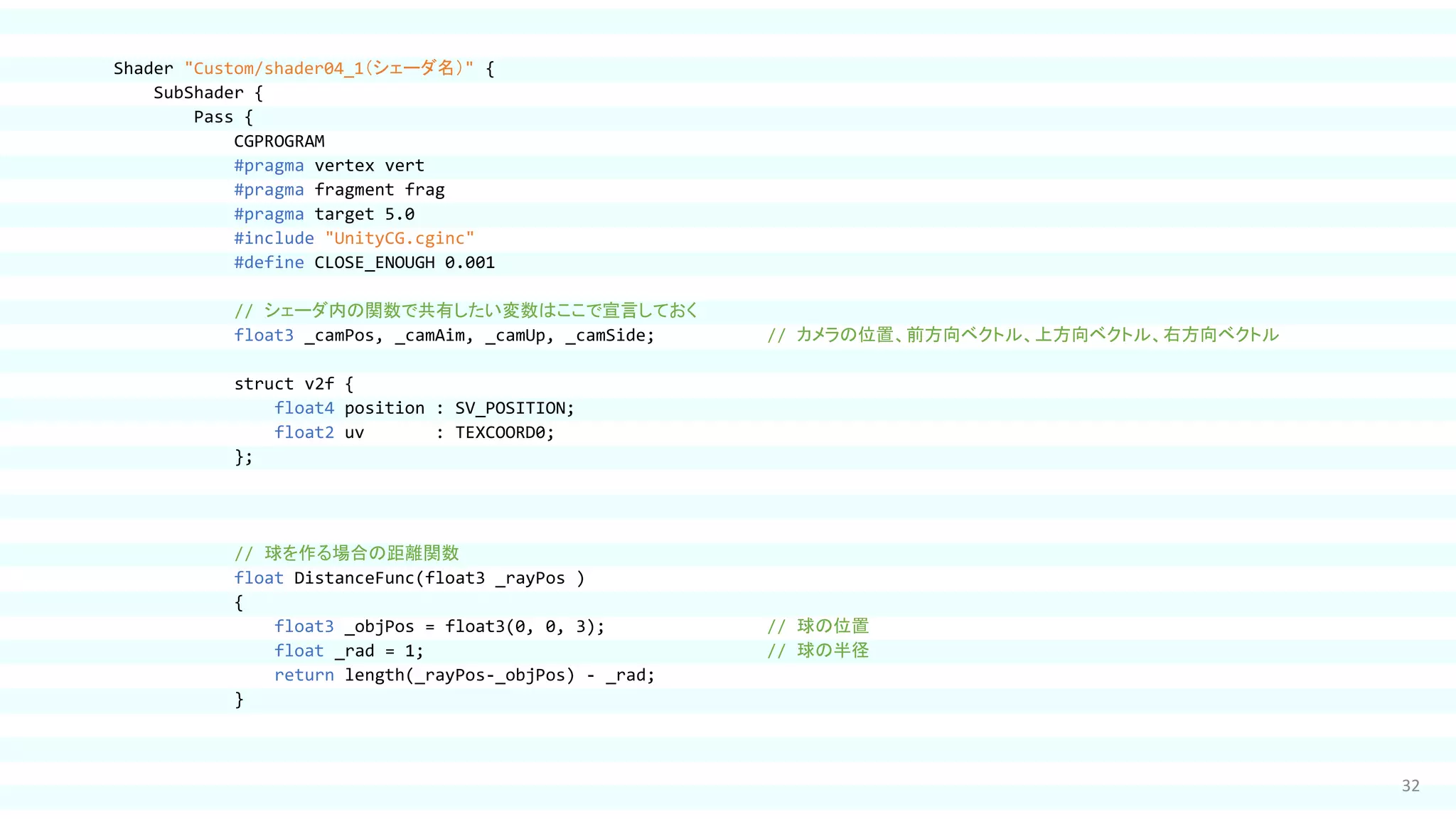 32
Shader "Custom/shader04_1（シェーダ名）" {
SubShader {
Pass {
CGPROGRAM
#pragma vertex vert
#pragma fragment frag
#pragma target 5.0
#include "UnityCG.cginc"
#define CLOSE_ENOUGH 0.001
// シェーダ内の関数で共有したい変数はここで宣言しておく
float3 _camPos, _camAim, _camUp, _camSide; // カメラの位置、前方向ベクトル、上方向ベクトル、右方向ベクトル
struct v2f {
float4 position : SV_POSITION;
float2 uv : TEXCOORD0;
};
// 球を作る場合の距離関数
float DistanceFunc(float3 _rayPos )
{
float3 _objPos = float3(0, 0, 3); // 球の位置
float _rad = 1; // 球の半径
return length(_rayPos-_objPos) - _rad;
}
 