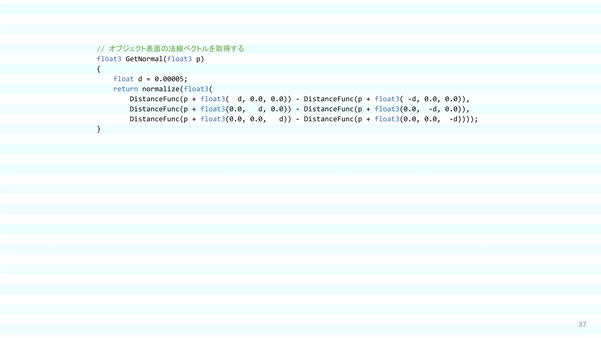 37
// オブジェクト表面の法線ベクトルを取得する
float3 GetNormal(float3 p)
{
float d = 0.00005;
return normalize(float3(
DistanceFunc(p + float3( d, 0.0, 0.0)) - DistanceFunc(p + float3( -d, 0.0, 0.0)),
DistanceFunc(p + float3(0.0, d, 0.0)) - DistanceFunc(p + float3(0.0, -d, 0.0)),
DistanceFunc(p + float3(0.0, 0.0, d)) - DistanceFunc(p + float3(0.0, 0.0, -d))));
}
 