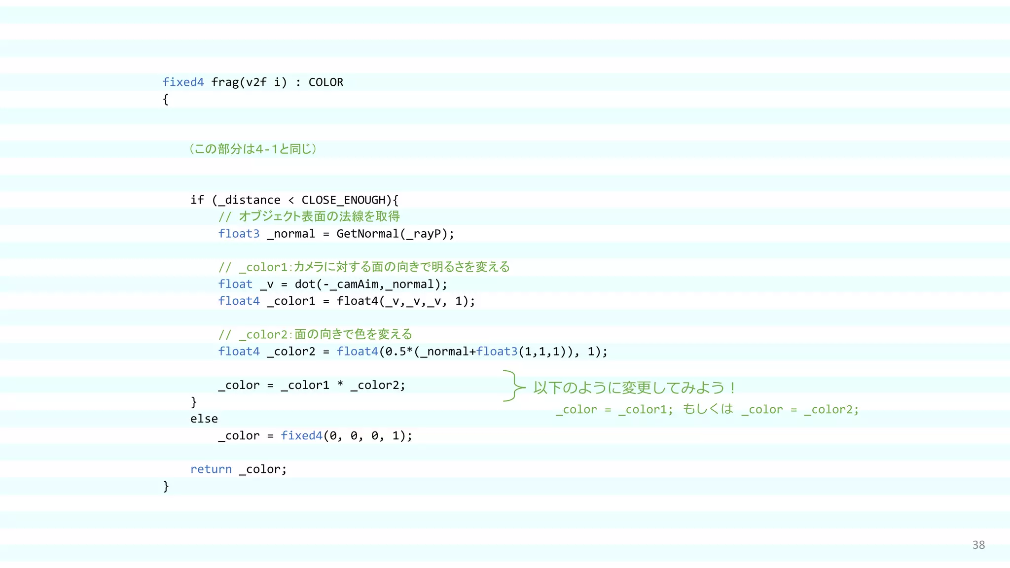 38
fixed4 frag(v2f i) : COLOR
{
（この部分は４-１と同じ）
if (_distance < CLOSE_ENOUGH){
// オブジェクト表面の法線を取得
float3 _normal = GetNormal(_rayP);
// _color1：カメラに対する面の向きで明るさを変える
float _v = dot(-_camAim,_normal);
float4 _color1 = float4(_v,_v,_v, 1);
// _color2：面の向きで色を変える
float4 _color2 = float4(0.5*(_normal+float3(1,1,1)), 1);
_color = _color1 * _color2;
}
else
_color = fixed4(0, 0, 0, 1);
return _color;
}
以下のように変更してみよう！
_color = _color1; もしくは _color = _color2;
 