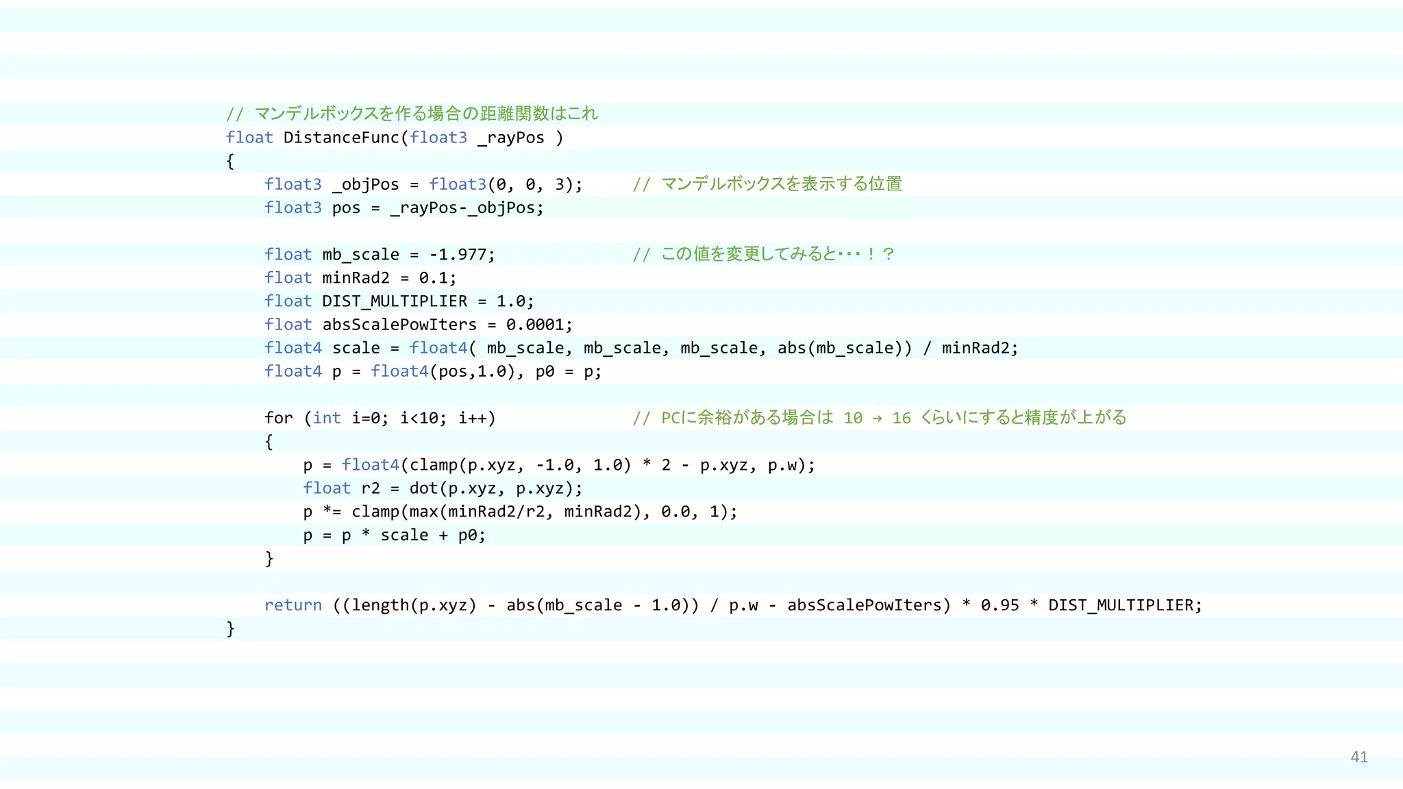 41
// マンデルボックスを作る場合の距離関数はこれ
float DistanceFunc(float3 _rayPos )
{
float3 _objPos = float3(0, 0, 3); // マンデルボックスを表示する位置
float3 pos = _rayPos-_objPos;
float mb_scale = -1.977; // この値を変更してみると・・・！？
float minRad2 = 0.1;
float DIST_MULTIPLIER = 1.0;
float absScalePowIters = 0.0001;
float4 scale = float4( mb_scale, mb_scale, mb_scale, abs(mb_scale)) / minRad2;
float4 p = float4(pos,1.0), p0 = p;
for (int i=0; i<10; i++) // PCに余裕がある場合は 10 → 16 くらいにすると精度が上がる
{
p = float4(clamp(p.xyz, -1.0, 1.0) * 2 - p.xyz, p.w);
float r2 = dot(p.xyz, p.xyz);
p *= clamp(max(minRad2/r2, minRad2), 0.0, 1);
p = p * scale + p0;
}
return ((length(p.xyz) - abs(mb_scale - 1.0)) / p.w - absScalePowIters) * 0.95 * DIST_MULTIPLIER;
}
 