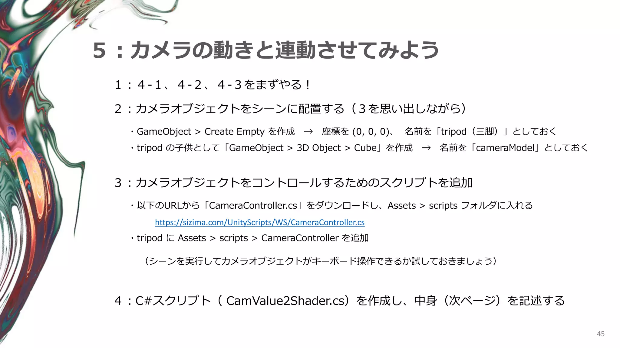 45
５：カメラの動きと連動させてみよう
１：４-１、４-２、４‐３をまずやる！
２：カメラオブジェクトをシーンに配置する（３を思い出しながら）
・GameObject > Create Empty を作成 → 座標を (0, 0, 0)、 名前を「tripod（三脚）」としておく
・tripod の子供として「GameObject > 3D Object > Cube」を作成 → 名前を「cameraModel」としておく
４：C#スクリプト（ CamValue2Shader.cs）を作成し、中身（次ページ）を記述する
３：カメラオブジェクトをコントロールするためのスクリプトを追加
・以下のURLから「CameraController.cs」をダウンロードし、Assets > scripts フォルダに入れる
https://sizima.com/UnityScripts/WS/CameraController.cs
・tripod に Assets > scripts > CameraController を追加
（シーンを実行してカメラオブジェクトがキーボード操作できるか試しておきましょう）
 