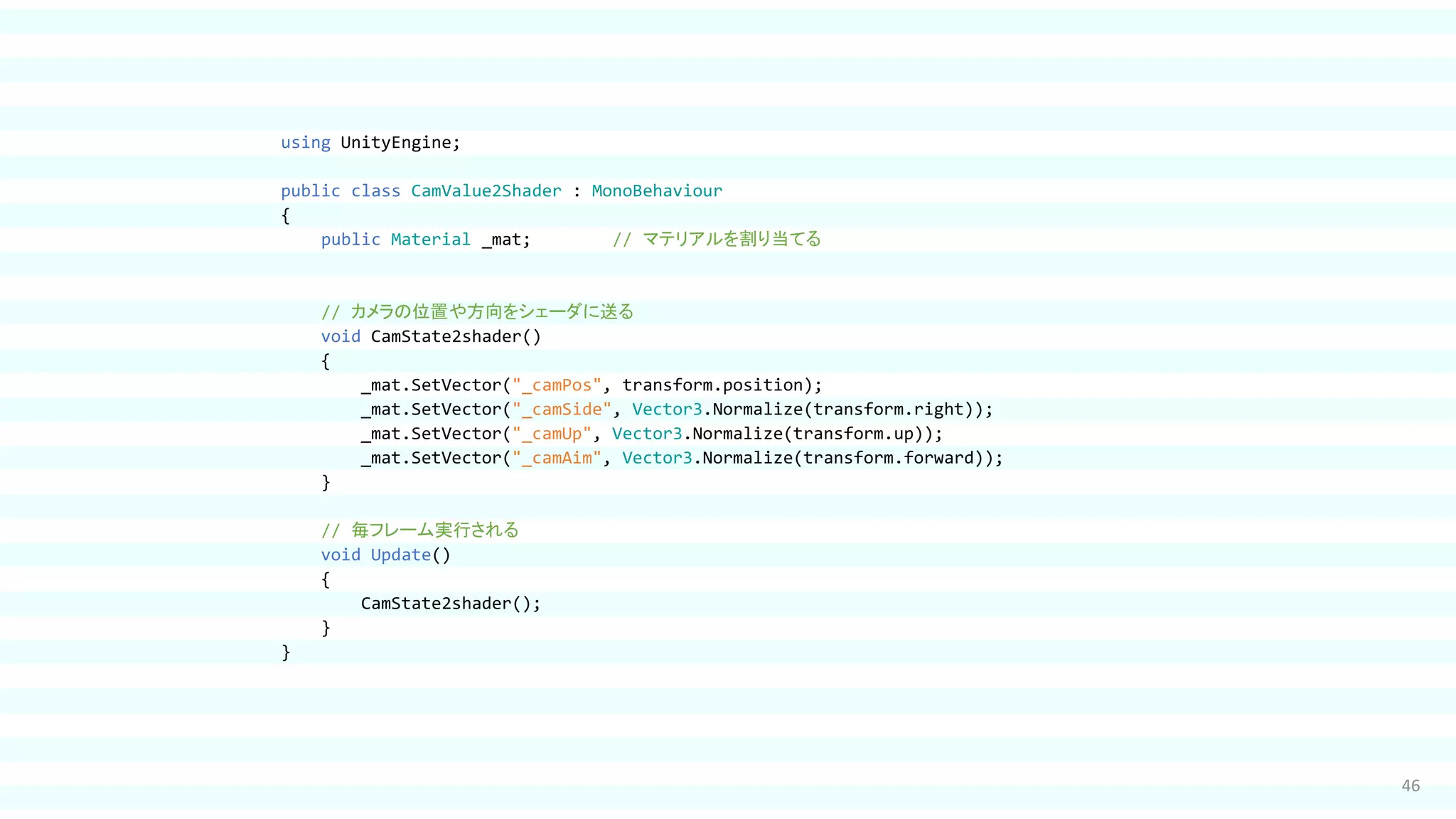 46
using UnityEngine;
public class CamValue2Shader : MonoBehaviour
{
public Material _mat; // マテリアルを割り当てる
// カメラの位置や方向をシェーダに送る
void CamState2shader()
{
_mat.SetVector("_camPos", transform.position);
_mat.SetVector("_camSide", Vector3.Normalize(transform.right));
_mat.SetVector("_camUp", Vector3.Normalize(transform.up));
_mat.SetVector("_camAim", Vector3.Normalize(transform.forward));
}
// 毎フレーム実行される
void Update()
{
CamState2shader();
}
}
 