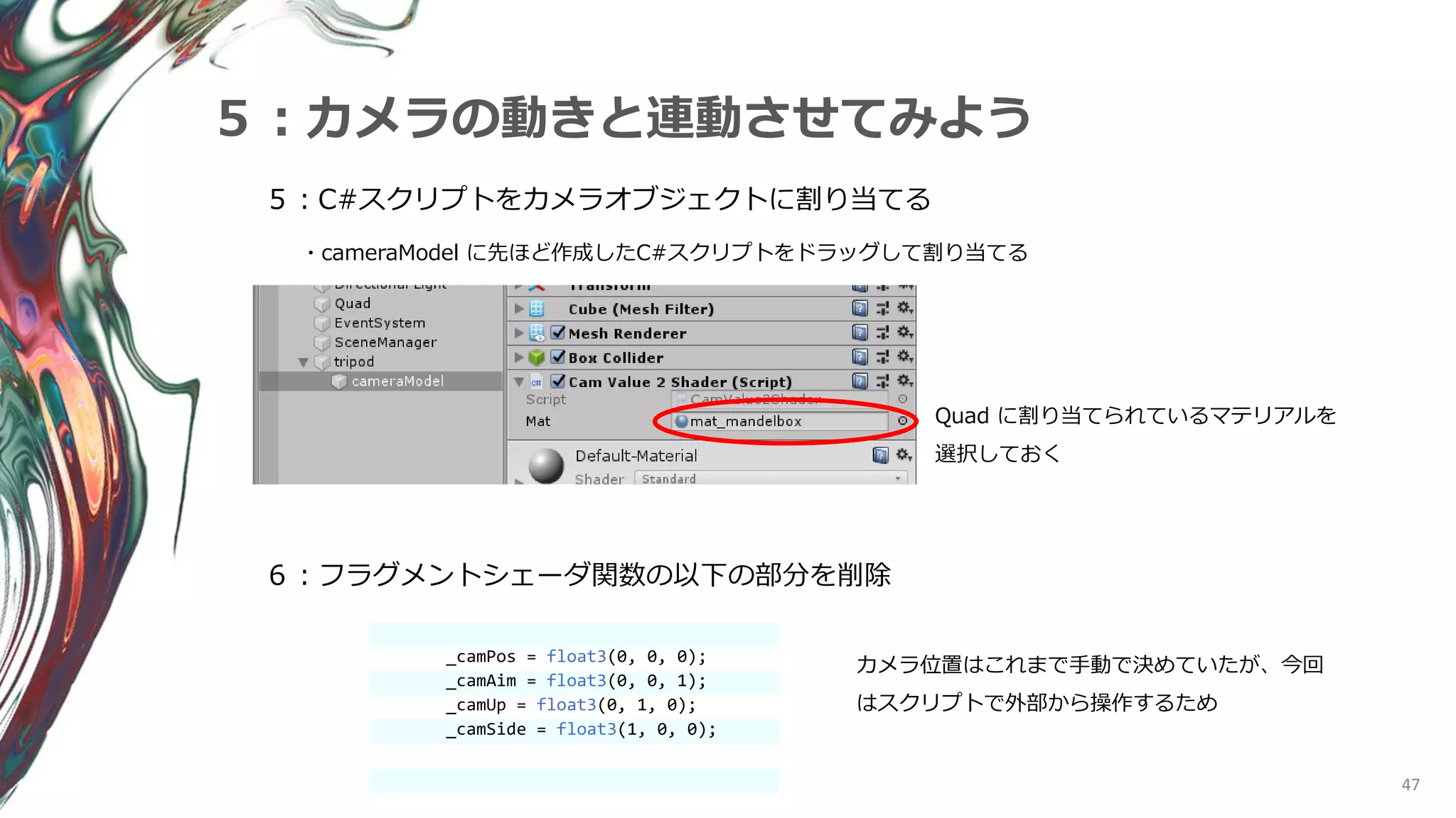 47
５：カメラの動きと連動させてみよう
６：フラグメントシェーダ関数の以下の部分を削除
５：C#スクリプトをカメラオブジェクトに割り当てる
・cameraModel に先ほど作成したC#スクリプトをドラッグして割り当てる
_camPos = float3(0, 0, 0);
_camAim = float3(0, 0, 1);
_camUp = float3(0, 1, 0);
_camSide = float3(1, 0, 0);
カメラ位置はこれまで手動で決めていたが、今回
はスクリプトで外部から操作するため
Quad に割り当てられているマテリアルを
選択しておく
 