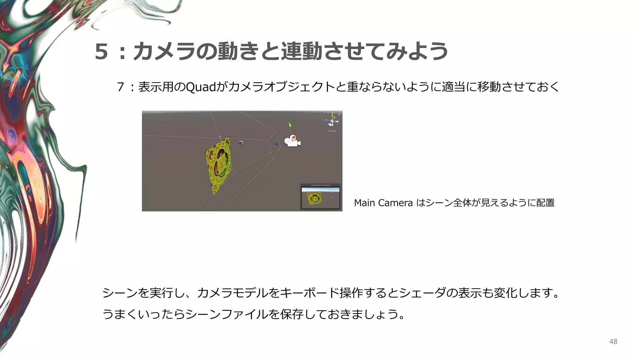 48
５：カメラの動きと連動させてみよう
７：表示用のQuadがカメラオブジェクトと重ならないように適当に移動させておく
Main Camera はシーン全体が見えるように配置
シーンを実行し、カメラモデルをキーボード操作するとシェーダの表示も変化します。
うまくいったらシーンファイルを保存しておきましょう。
 