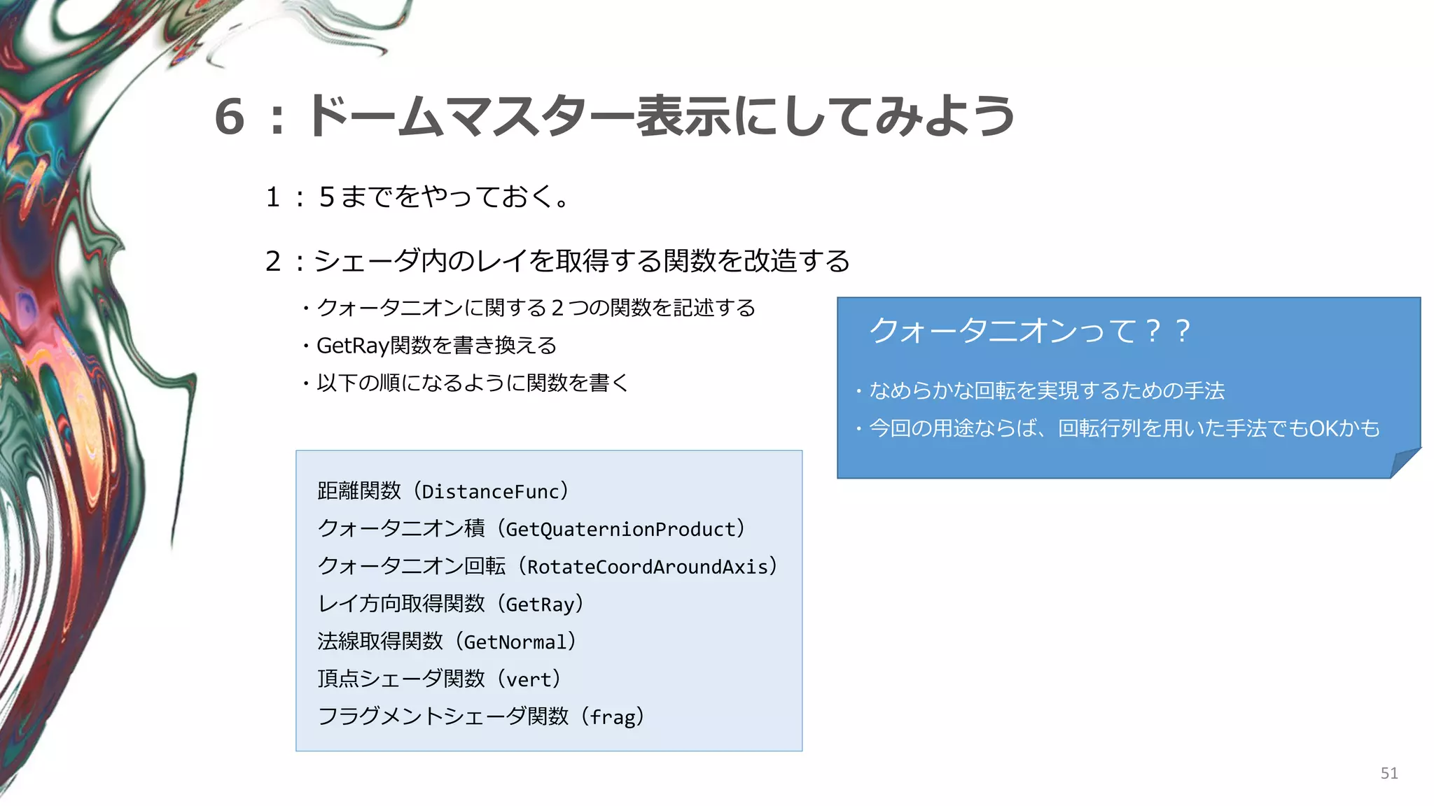 クォータニオンって？？
51
６：ドームマスター表示にしてみよう
１：５までをやっておく。
２：シェーダ内のレイを取得する関数を改造する
・クォータニオンに関する２つの関数を記述する
・GetRay関数を書き換える
・以下の順になるように関数を書く ・なめらかな回転を実現するための手法
・今回の用途ならば、回転行列を用いた手法でもOKかも
距離関数（DistanceFunc）
クォータニオン積（GetQuaternionProduct）
クォータニオン回転（RotateCoordAroundAxis）
レイ方向取得関数（GetRay）
法線取得関数（GetNormal）
頂点シェーダ関数（vert）
フラグメントシェーダ関数（frag）
 