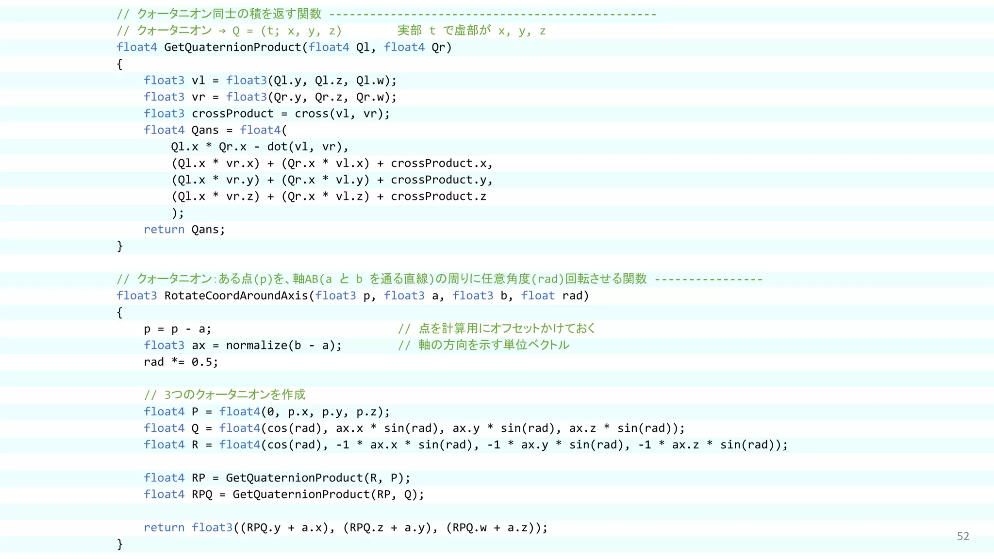 52
// クォータニオン同士の積を返す関数 ------------------------------------------------
// クォータニオン → Q = (t; x, y, z) 実部 t で虚部が x, y, z
float4 GetQuaternionProduct(float4 Ql, float4 Qr)
{
float3 vl = float3(Ql.y, Ql.z, Ql.w);
float3 vr = float3(Qr.y, Qr.z, Qr.w);
float3 crossProduct = cross(vl, vr);
float4 Qans = float4(
Ql.x * Qr.x - dot(vl, vr),
(Ql.x * vr.x) + (Qr.x * vl.x) + crossProduct.x,
(Ql.x * vr.y) + (Qr.x * vl.y) + crossProduct.y,
(Ql.x * vr.z) + (Qr.x * vl.z) + crossProduct.z
);
return Qans;
}
// クォータニオン：ある点(p)を、軸AB(a と b を通る直線)の周りに任意角度(rad)回転させる関数 ----------------
float3 RotateCoordAroundAxis(float3 p, float3 a, float3 b, float rad)
{
p = p - a; // 点を計算用にオフセットかけておく
float3 ax = normalize(b - a); // 軸の方向を示す単位ベクトル
rad *= 0.5;
// 3つのクォータニオンを作成
float4 P = float4(0, p.x, p.y, p.z);
float4 Q = float4(cos(rad), ax.x * sin(rad), ax.y * sin(rad), ax.z * sin(rad));
float4 R = float4(cos(rad), -1 * ax.x * sin(rad), -1 * ax.y * sin(rad), -1 * ax.z * sin(rad));
float4 RP = GetQuaternionProduct(R, P);
float4 RPQ = GetQuaternionProduct(RP, Q);
return float3((RPQ.y + a.x), (RPQ.z + a.y), (RPQ.w + a.z));
}
 