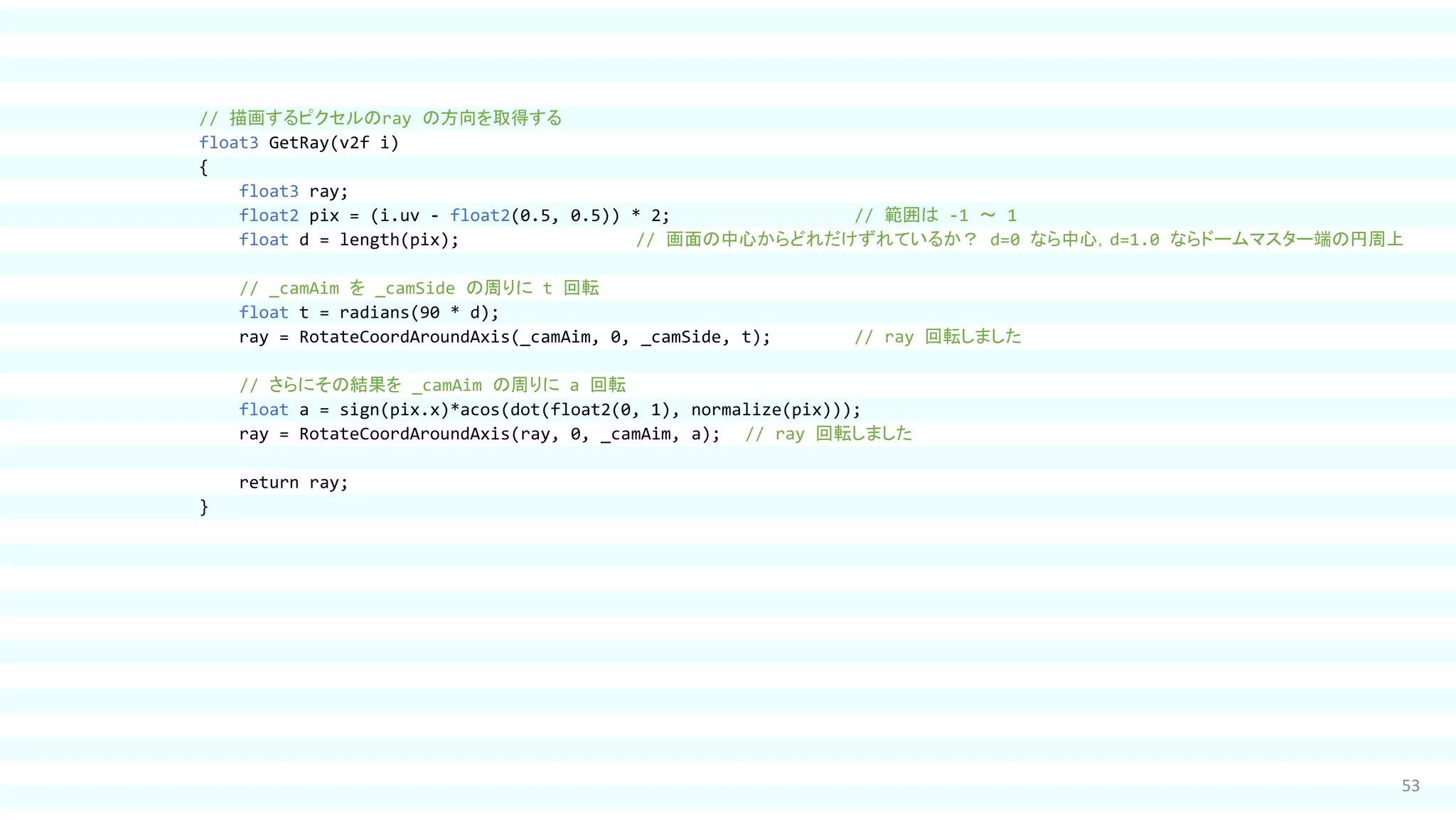 53
// 描画するピクセルのray の方向を取得する
float3 GetRay(v2f i)
{
float3 ray;
float2 pix = (i.uv - float2(0.5, 0.5)) * 2; // 範囲は -1 ～ 1
float d = length(pix); // 画面の中心からどれだけずれているか？ d=0 なら中心，d=1.0 ならドームマスター端の円周上
// _camAim を _camSide の周りに t 回転
float t = radians(90 * d);
ray = RotateCoordAroundAxis(_camAim, 0, _camSide, t); // ray 回転しました
// さらにその結果を _camAim の周りに a 回転
float a = sign(pix.x)*acos(dot(float2(0, 1), normalize(pix)));
ray = RotateCoordAroundAxis(ray, 0, _camAim, a); // ray 回転しました
return ray;
}
 