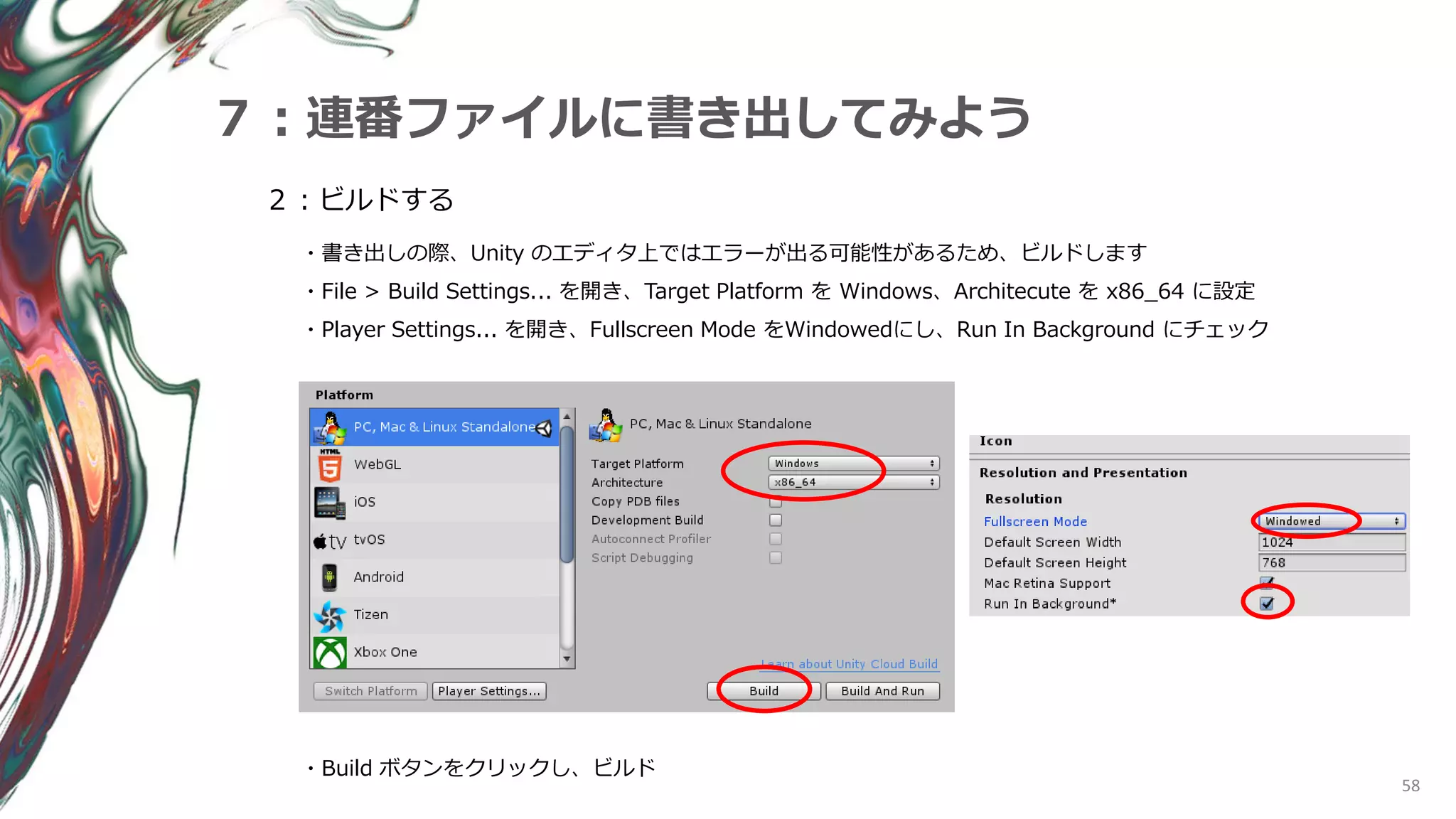 58
７：連番ファイルに書き出してみよう
２：ビルドする
・書き出しの際、Unity のエディタ上ではエラーが出る可能性があるため、ビルドします
・File > Build Settings... を開き、Target Platform を Windows、Architecute を x86_64 に設定
・Player Settings... を開き、Fullscreen Mode をWindowedにし、Run In Background にチェック
・Build ボタンをクリックし、ビルド
 
