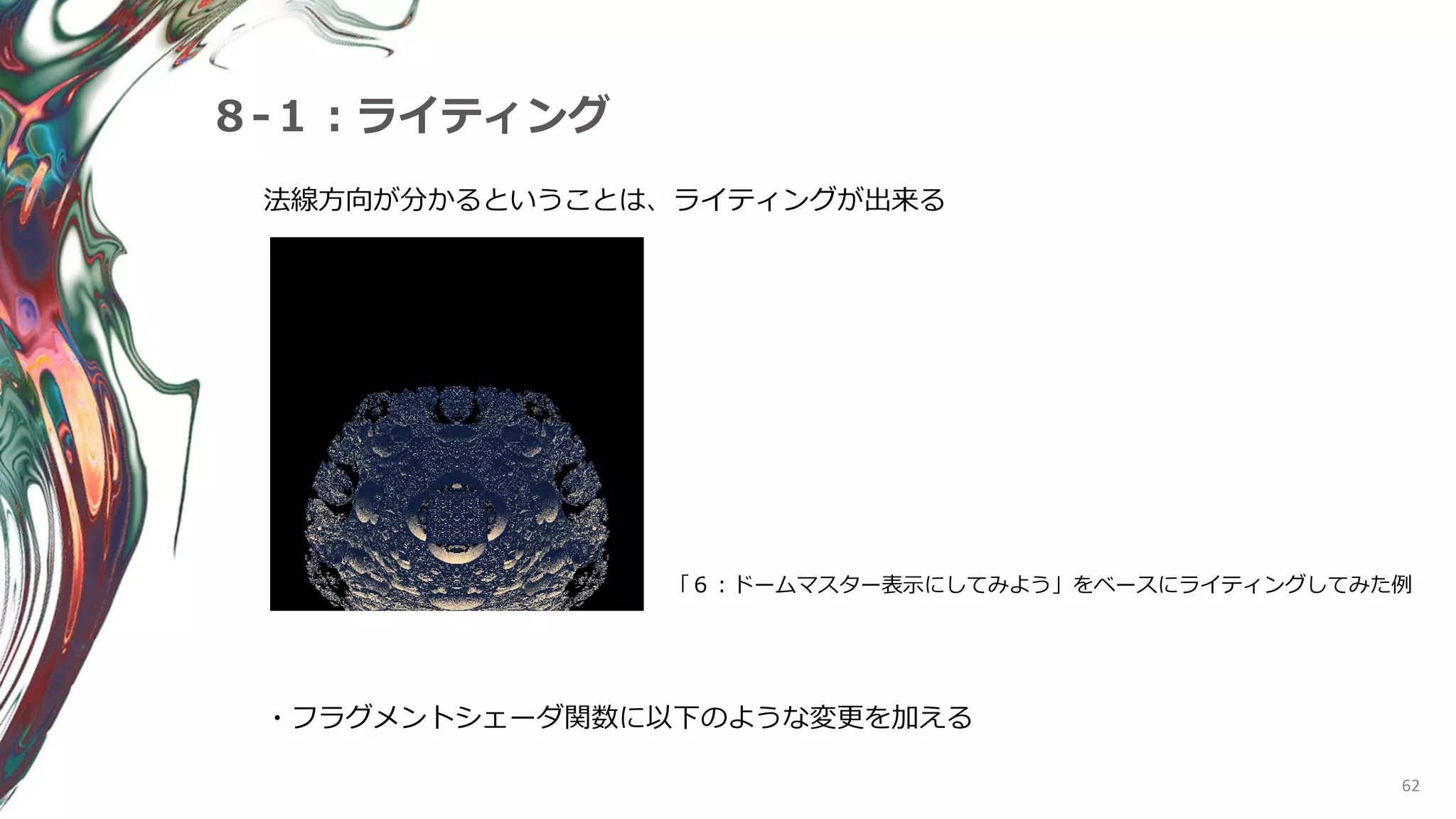 62
８-１：ライティング
法線方向が分かるということは、ライティングが出来る
「６：ドームマスター表示にしてみよう」をベースにライティングしてみた例
・フラグメントシェーダ関数に以下のような変更を加える
 