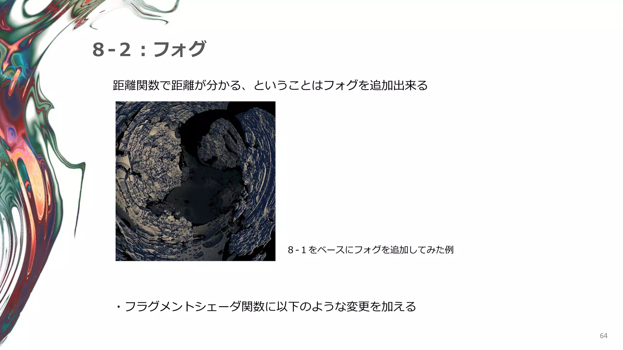 64
８-２：フォグ
距離関数で距離が分かる、ということはフォグを追加出来る
８-１をベースにフォグを追加してみた例
・フラグメントシェーダ関数に以下のような変更を加える
 