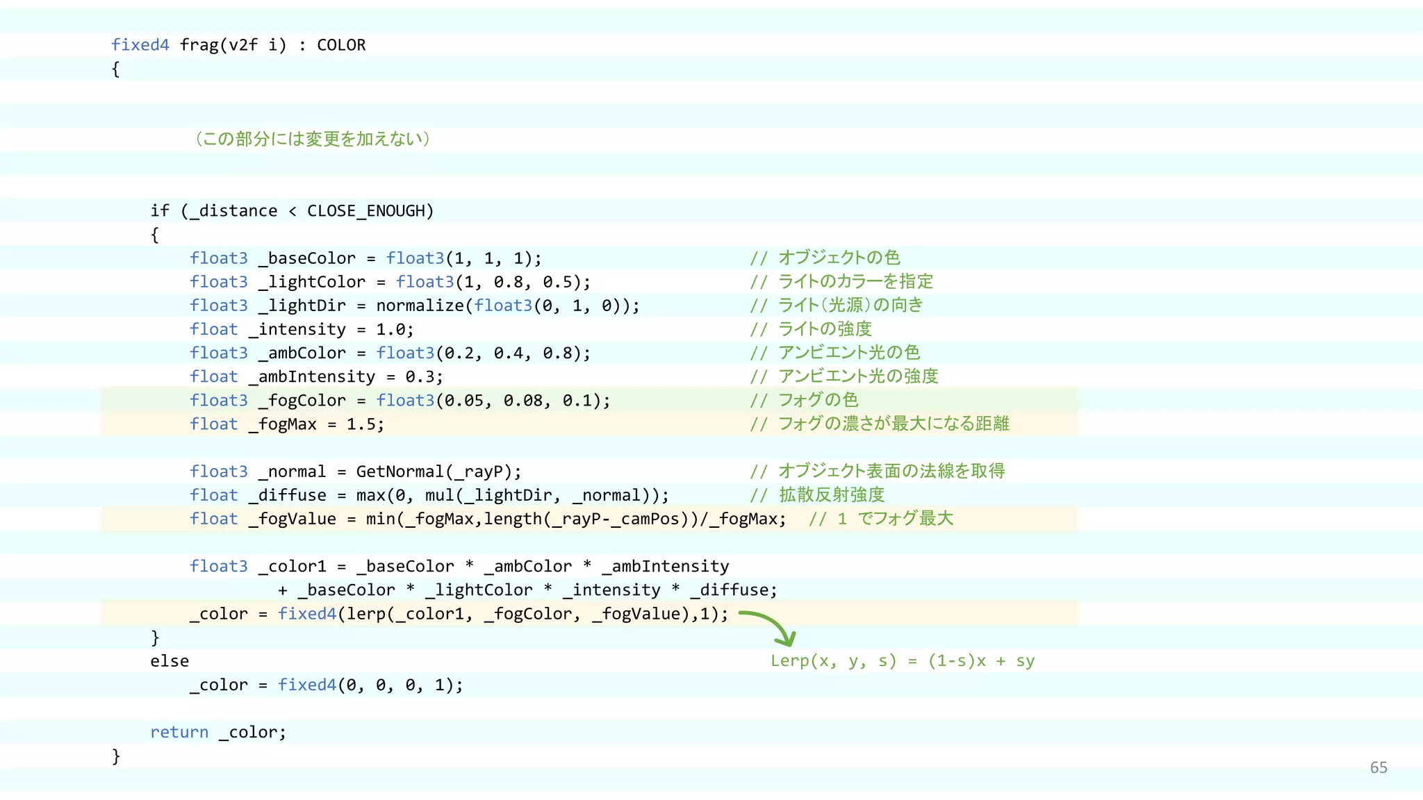 65
fixed4 frag(v2f i) : COLOR
{
（この部分には変更を加えない）
if (_distance < CLOSE_ENOUGH)
{
float3 _baseColor = float3(1, 1, 1); // オブジェクトの色
float3 _lightColor = float3(1, 0.8, 0.5); // ライトのカラーを指定
float3 _lightDir = normalize(float3(0, 1, 0)); // ライト（光源）の向き
float _intensity = 1.0; // ライトの強度
float3 _ambColor = float3(0.2, 0.4, 0.8); // アンビエント光の色
float _ambIntensity = 0.3; // アンビエント光の強度
float3 _fogColor = float3(0.05, 0.08, 0.1); // フォグの色
float _fogMax = 1.5; // フォグの濃さが最大になる距離
float3 _normal = GetNormal(_rayP); // オブジェクト表面の法線を取得
float _diffuse = max(0, mul(_lightDir, _normal)); // 拡散反射強度
float _fogValue = min(_fogMax,length(_rayP-_camPos))/_fogMax; // 1 でフォグ最大
float3 _color1 = _baseColor * _ambColor * _ambIntensity
+ _baseColor * _lightColor * _intensity * _diffuse;
_color = fixed4(lerp(_color1, _fogColor, _fogValue),1);
}
else
_color = fixed4(0, 0, 0, 1);
return _color;
}
Lerp(x, y, s) = (1-s)x + sy
 
