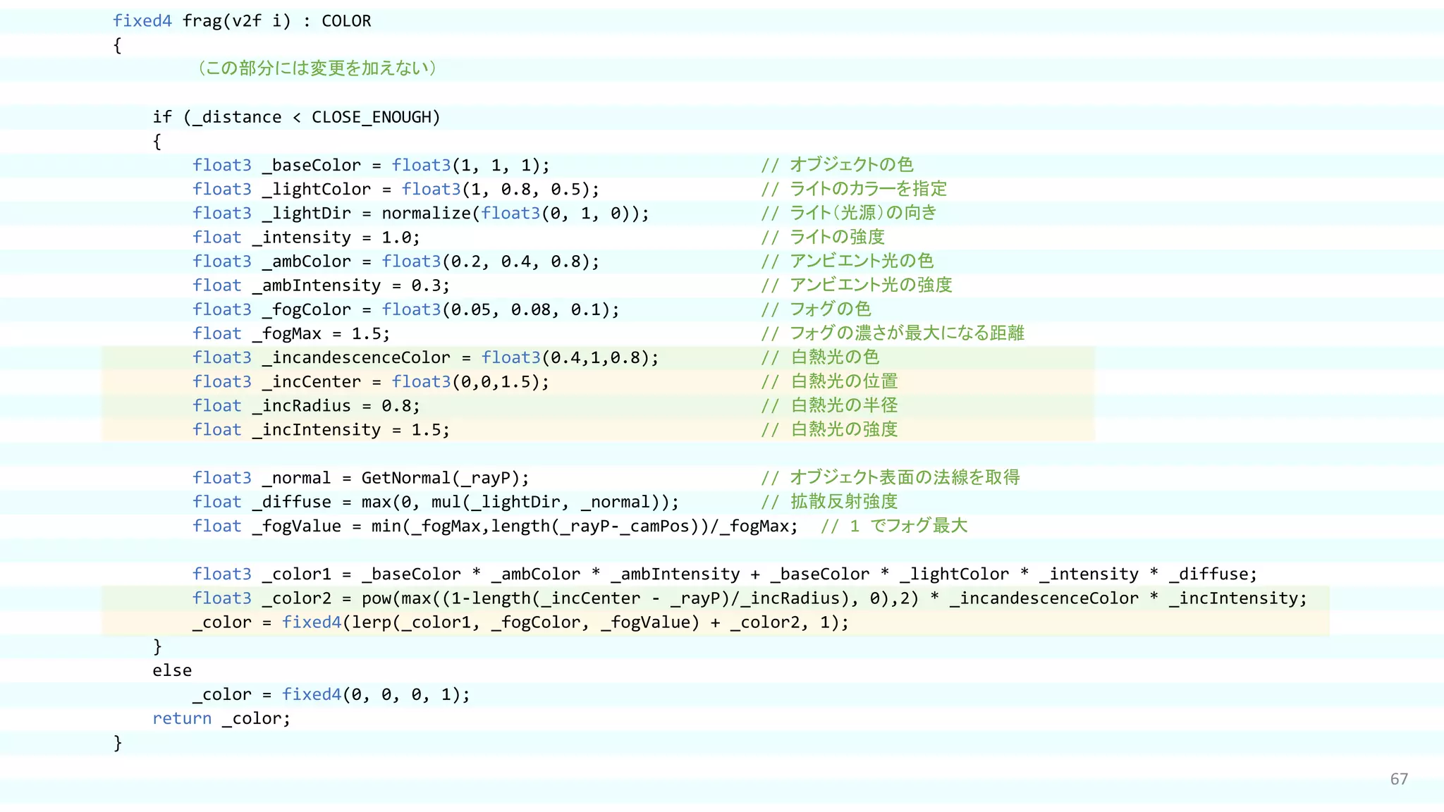 67
fixed4 frag(v2f i) : COLOR
{
（この部分には変更を加えない）
if (_distance < CLOSE_ENOUGH)
{
float3 _baseColor = float3(1, 1, 1); // オブジェクトの色
float3 _lightColor = float3(1, 0.8, 0.5); // ライトのカラーを指定
float3 _lightDir = normalize(float3(0, 1, 0)); // ライト（光源）の向き
float _intensity = 1.0; // ライトの強度
float3 _ambColor = float3(0.2, 0.4, 0.8); // アンビエント光の色
float _ambIntensity = 0.3; // アンビエント光の強度
float3 _fogColor = float3(0.05, 0.08, 0.1); // フォグの色
float _fogMax = 1.5; // フォグの濃さが最大になる距離
float3 _incandescenceColor = float3(0.4,1,0.8); // 白熱光の色
float3 _incCenter = float3(0,0,1.5); // 白熱光の位置
float _incRadius = 0.8; // 白熱光の半径
float _incIntensity = 1.5; // 白熱光の強度
float3 _normal = GetNormal(_rayP); // オブジェクト表面の法線を取得
float _diffuse = max(0, mul(_lightDir, _normal)); // 拡散反射強度
float _fogValue = min(_fogMax,length(_rayP-_camPos))/_fogMax; // 1 でフォグ最大
float3 _color1 = _baseColor * _ambColor * _ambIntensity + _baseColor * _lightColor * _intensity * _diffuse;
float3 _color2 = pow(max((1-length(_incCenter - _rayP)/_incRadius), 0),2) * _incandescenceColor * _incIntensity;
_color = fixed4(lerp(_color1, _fogColor, _fogValue) + _color2, 1);
}
else
_color = fixed4(0, 0, 0, 1);
return _color;
}
 