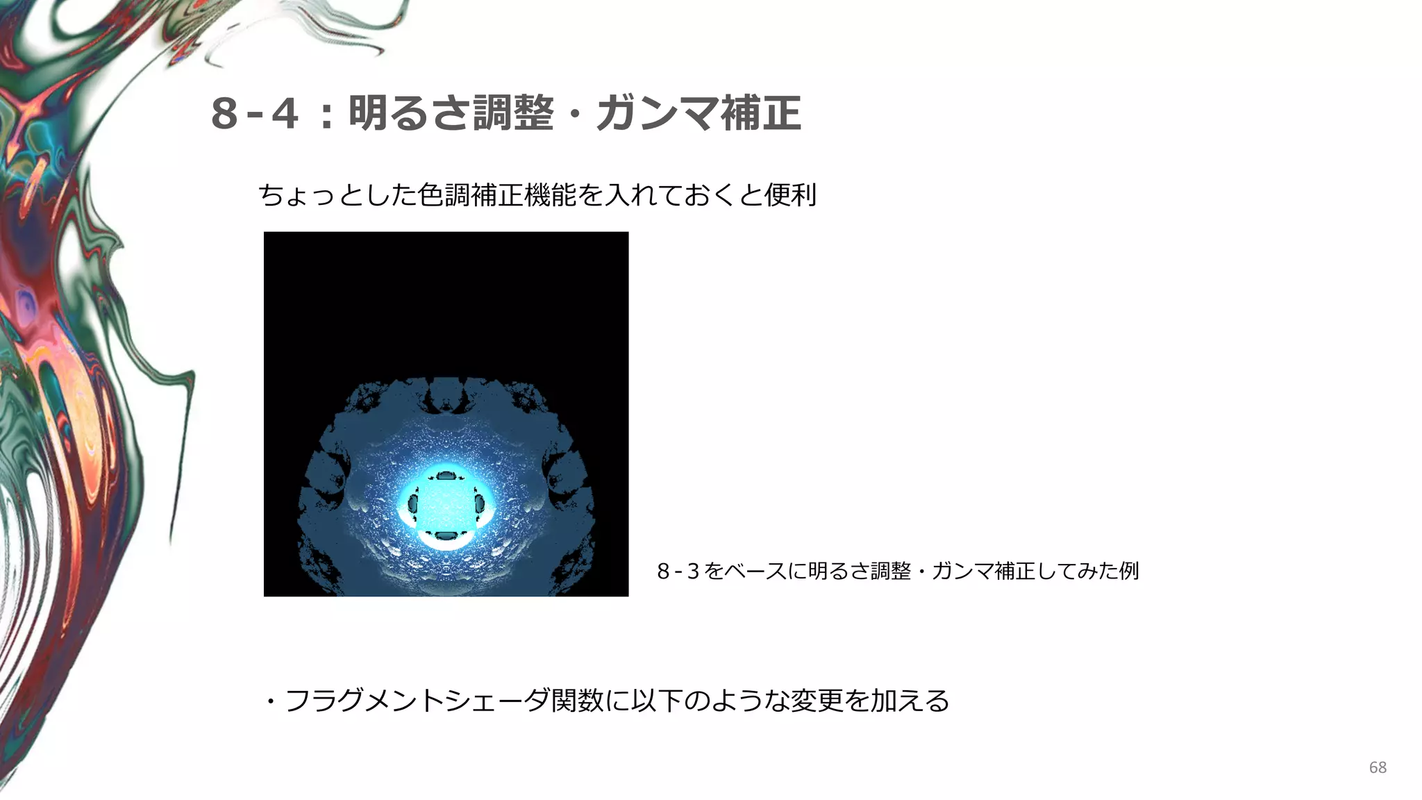 68
８-４：明るさ調整・ガンマ補正
ちょっとした色調補正機能を入れておくと便利
８-３をベースに明るさ調整・ガンマ補正してみた例
・フラグメントシェーダ関数に以下のような変更を加える
 