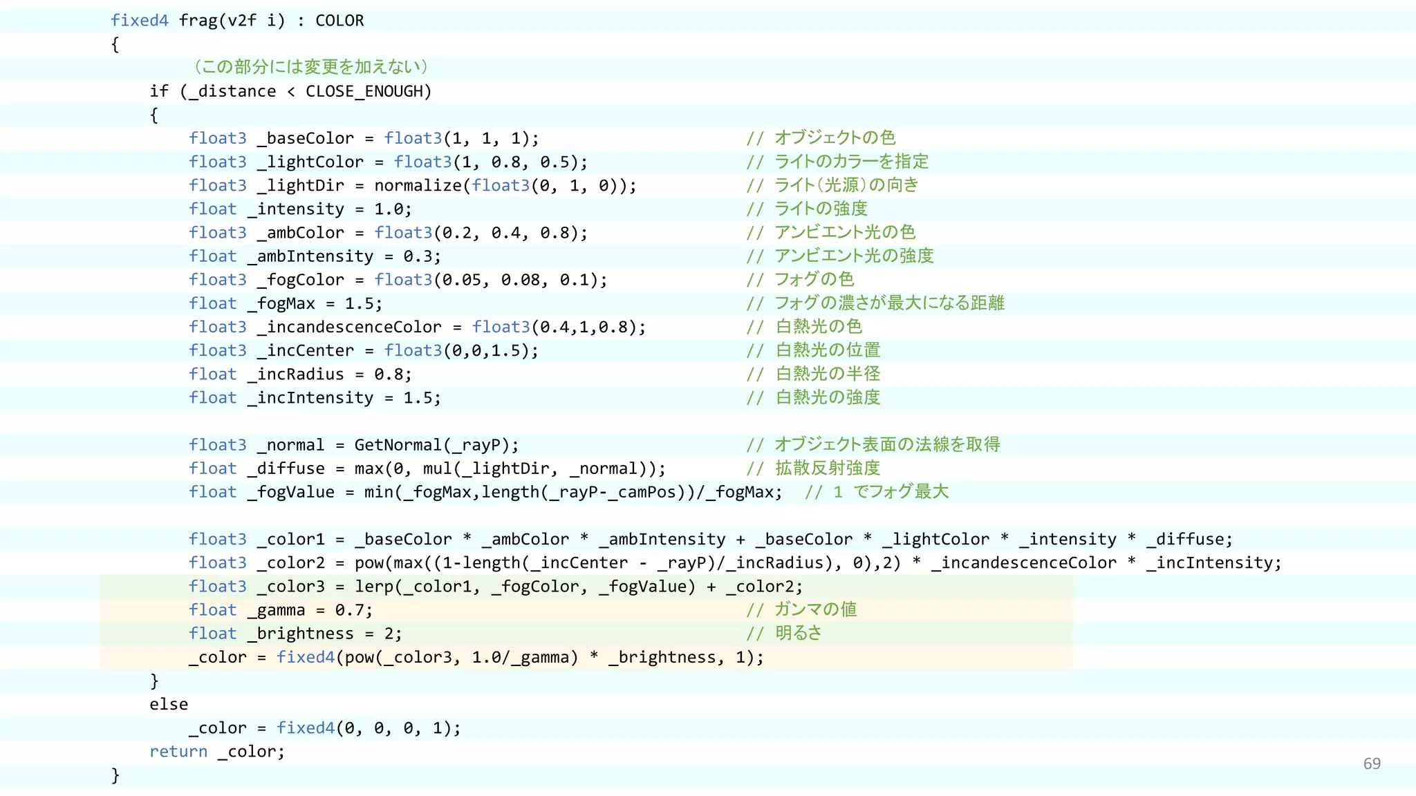 69
fixed4 frag(v2f i) : COLOR
{
（この部分には変更を加えない）
if (_distance < CLOSE_ENOUGH)
{
float3 _baseColor = float3(1, 1, 1); // オブジェクトの色
float3 _lightColor = float3(1, 0.8, 0.5); // ライトのカラーを指定
float3 _lightDir = normalize(float3(0, 1, 0)); // ライト（光源）の向き
float _intensity = 1.0; // ライトの強度
float3 _ambColor = float3(0.2, 0.4, 0.8); // アンビエント光の色
float _ambIntensity = 0.3; // アンビエント光の強度
float3 _fogColor = float3(0.05, 0.08, 0.1); // フォグの色
float _fogMax = 1.5; // フォグの濃さが最大になる距離
float3 _incandescenceColor = float3(0.4,1,0.8); // 白熱光の色
float3 _incCenter = float3(0,0,1.5); // 白熱光の位置
float _incRadius = 0.8; // 白熱光の半径
float _incIntensity = 1.5; // 白熱光の強度
float3 _normal = GetNormal(_rayP); // オブジェクト表面の法線を取得
float _diffuse = max(0, mul(_lightDir, _normal)); // 拡散反射強度
float _fogValue = min(_fogMax,length(_rayP-_camPos))/_fogMax; // 1 でフォグ最大
float3 _color1 = _baseColor * _ambColor * _ambIntensity + _baseColor * _lightColor * _intensity * _diffuse;
float3 _color2 = pow(max((1-length(_incCenter - _rayP)/_incRadius), 0),2) * _incandescenceColor * _incIntensity;
float3 _color3 = lerp(_color1, _fogColor, _fogValue) + _color2;
float _gamma = 0.7; // ガンマの値
float _brightness = 2; // 明るさ
_color = fixed4(pow(_color3, 1.0/_gamma) * _brightness, 1);
}
else
_color = fixed4(0, 0, 0, 1);
return _color;
}
 