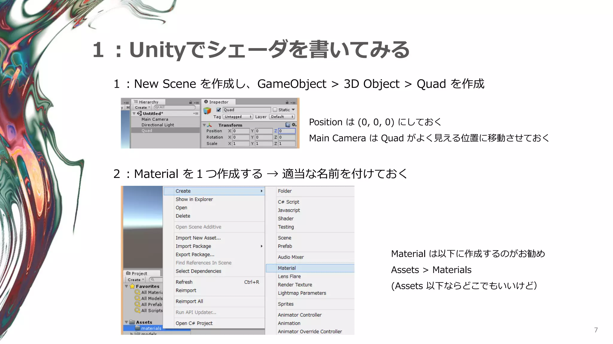 7
１：Unityでシェーダを書いてみる
１：New Scene を作成し、GameObject > 3D Object > Quad を作成
Position は (0, 0, 0) にしておく
Main Camera は Quad がよく見える位置に移動させておく
２：Material を１つ作成する → 適当な名前を付けておく
Material は以下に作成するのがお勧め
Assets > Materials
(Assets 以下ならどこでもいいけど）
 