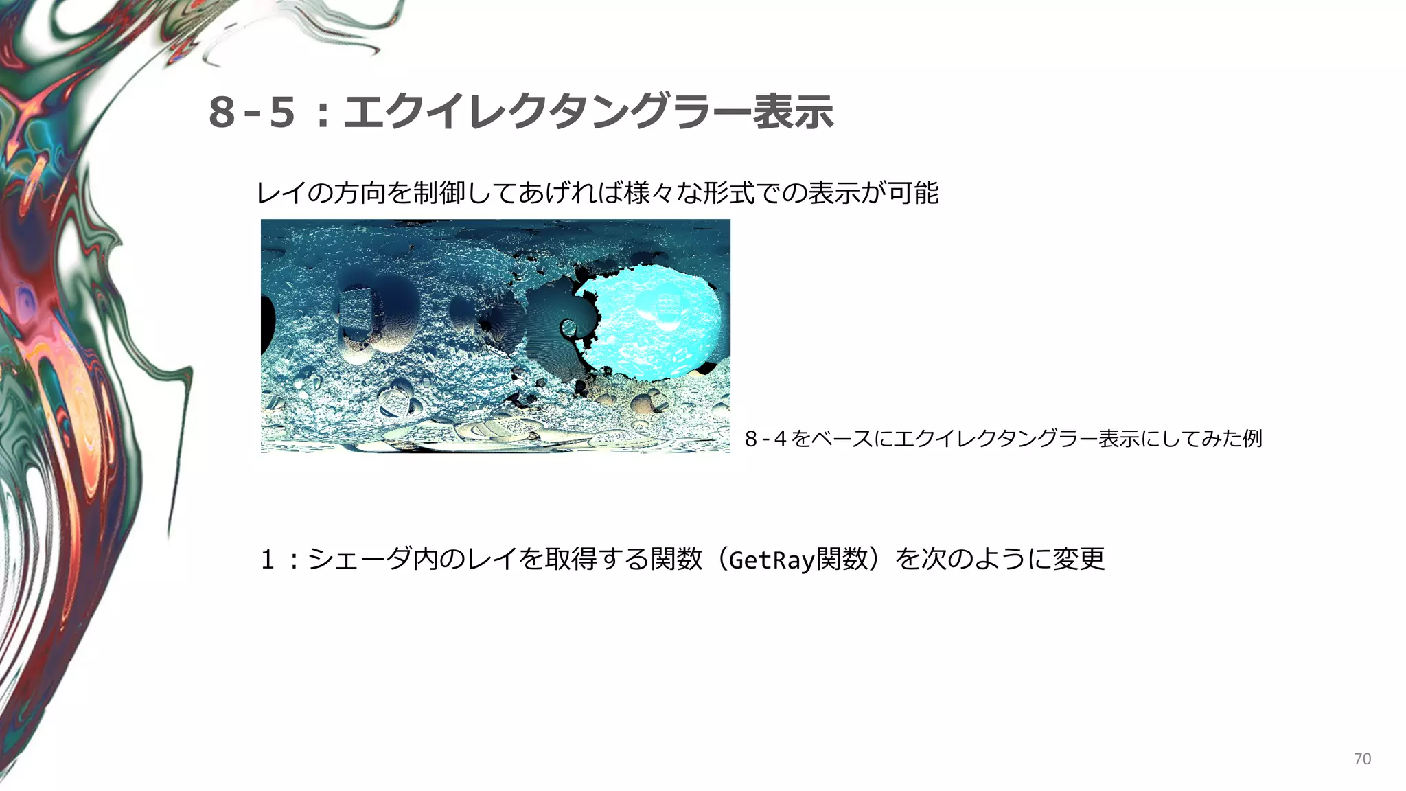 70
８-５：エクイレクタングラー表示
レイの方向を制御してあげれば様々な形式での表示が可能
８-４をベースにエクイレクタングラー表示にしてみた例
１：シェーダ内のレイを取得する関数（GetRay関数）を次のように変更
 