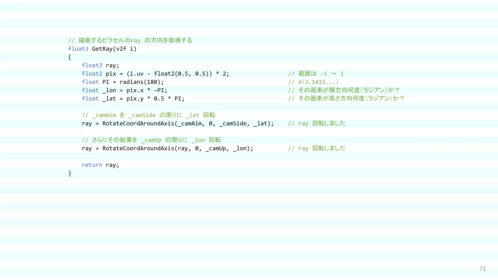 71
// 描画するピクセルのray の方向を取得する
float3 GetRay(v2f i)
{
float3 ray;
float2 pix = (i.uv - float2(0.5, 0.5)) * 2; // 範囲は -1 ～ 1
float PI = radians(180); // π（3.1415...）
float _lon = pix.x * -PI; // その画素が横方向何度（ラジアン）か？
float _lat = pix.y * 0.5 * PI; // その画素が高さ方向何度（ラジアン）か？
// _camAim を _camSide の周りに _lat 回転
ray = RotateCoordAroundAxis(_camAim, 0, _camSide, _lat); // ray 回転しました
// さらにその結果を _camUp の周りに _lon 回転
ray = RotateCoordAroundAxis(ray, 0, _camUp, _lon); // ray 回転しました
return ray;
}
 