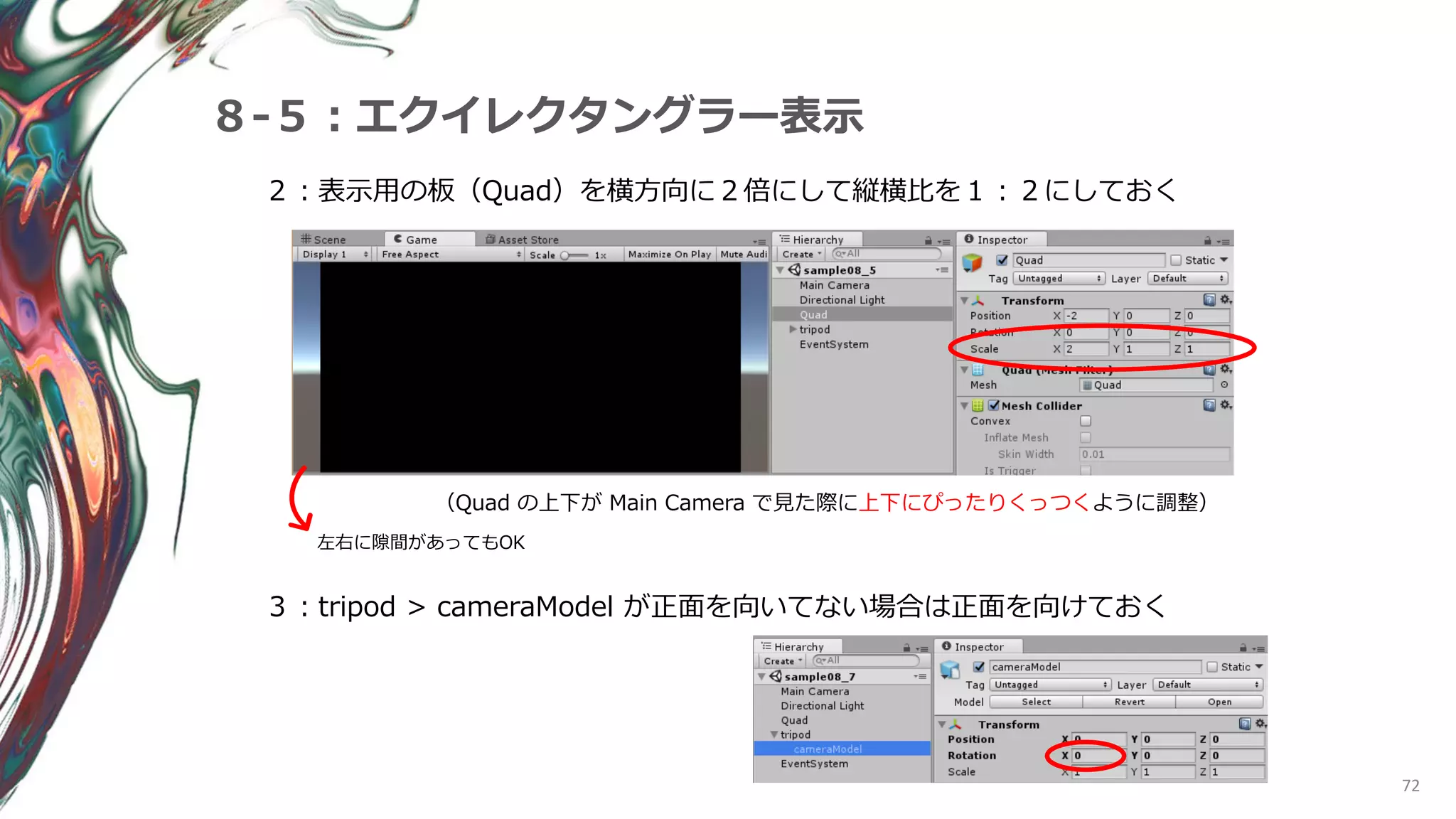 72
８-５：エクイレクタングラー表示
２：表示用の板（Quad）を横方向に２倍にして縦横比を１：２にしておく
（Quad の上下が Main Camera で見た際に上下にぴったりくっつくように調整）
左右に隙間があってもOK
３：tripod > cameraModel が正面を向いてない場合は正面を向けておく
 
