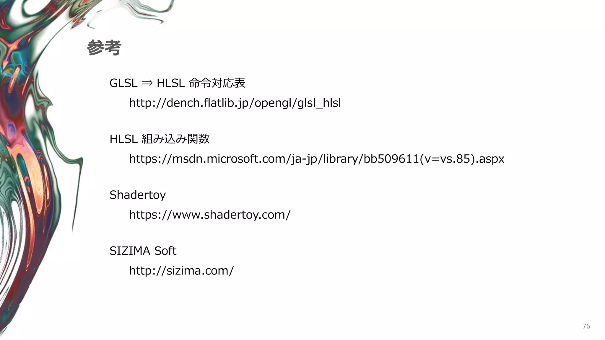 76
参考
GLSL ⇒ HLSL 命令対応表
http://dench.flatlib.jp/opengl/glsl_hlsl
HLSL 組み込み関数
https://msdn.microsoft.com/ja-jp/library/bb509611(v=vs.85).aspx
Shadertoy
https://www.shadertoy.com/
SIZIMA Soft
http://sizima.com/
 