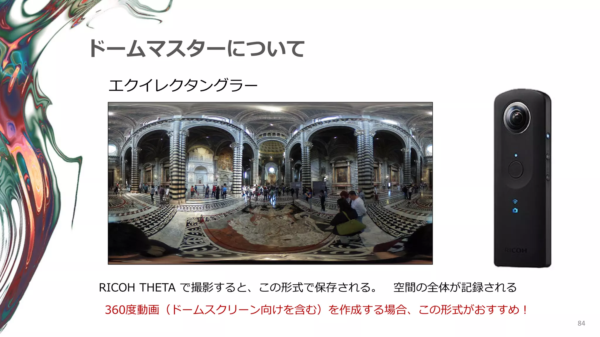 84
ドームマスターについて
エクイレクタングラー
360度動画（ドームスクリーン向けを含む）を作成する場合、この形式がおすすめ！
RICOH THETA で撮影すると、この形式で保存される。 空間の全体が記録される
 