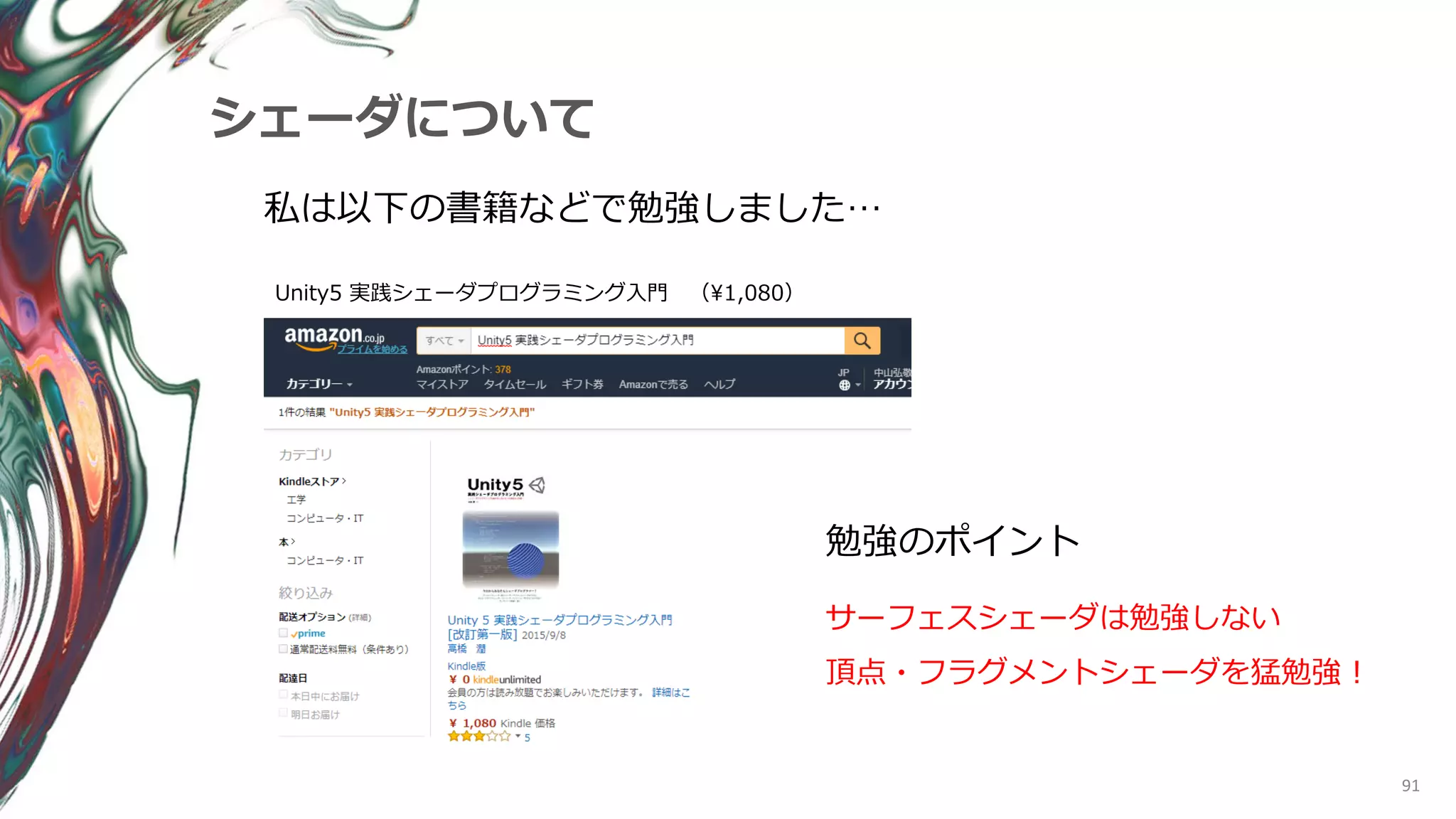 91
シェーダについて
私は以下の書籍などで勉強しました…
Unity5 実践シェーダプログラミング入門 （¥1,080）
勉強のポイント
サーフェスシェーダは勉強しない
頂点・フラグメントシェーダを猛勉強！
 