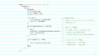 10
Shader “Custom/shader_uvColor（シェーダ名）" {
SubShader {
Pass {
CGPROGRAM
#pragma vertex vert
#pragma fragment frag
#include "UnityCG.cginc"
struct v2f {
float4 position : SV_POSITION;
float2 uv : TEXCOORD0;
};
v2f vert(appdata_base v) : POSITION
{
v2f o;
o.position = UnityObjectToClipPos(v.vertex);
o.uv = v.texcoord.xy;
return o;
}
fixed4 frag(v2f i) : COLOR
{
return float4(i.uv, 0.0, 1.0);
}
ENDCG
}
}
}
頂点シェーダ関数
フラグメントシェーダ関数
構造体の宣言
頂点シェーダからフラグメントシェーダに渡したい
情報を含めておく
モデル情報 → 頂点シェーダの受け渡しには
「appdate_base」構造体を使用。
→ #include “UnityCG.cginc” の記述で使用可能に
UV座標のUの値 → 赤色の強度
UV座標のVの値 → 緑色の強度
 