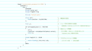 15
Shader "Custom/shader_parameter（シェーダ名）" {
SubShader {
Pass {
CGPROGRAM
#pragma vertex vert
#pragma fragment frag
#include "UnityCG.cginc"
struct v2f {
float4 position : SV_POSITION;
};
float _r;
v2f vert(appdata_base v) : POSITION
{
v2f o;
o.position = UnityObjectToClipPos(v.vertex);
return o;
}
fixed4 frag(v2f i) : COLOR
{
return float4(_r, 0.0, 0.0, 1.0);
}
ENDCG
}
}
}
頂点シェーダ関数
フラグメントシェーダ関数
構造体の宣言
モデル情報 → 頂点シェーダの受け渡しには
「appdate_base」構造体を使用。
スライダーの値 → 赤色の強度
シェーダ内で使用する変数
変数宣言しておかないとスライダーの値を受け取れない
 