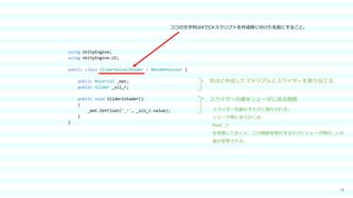 18
using UnityEngine;
using UnityEngine.UI;
public class SliderValue2Shader : MonoBehaviour {
public Material _mat;
public Slider _sli_r;
public void Slider2shader()
{
_mat.SetFloat("_r", _sli_r.value);
}
}
スライダーの値をシェーダに送る関数
先ほど作成したマテリアルとスライダーを割り当てる
スライダーを動かすたびに実行される。
シェーダ側にあらかじめ
float _r;
を用意しておくと、この関数を実行するたびにシェーダ側の _r の
値が変更される。
ココの文字列は4でC#スクリプトを作成時に付けた名前にすること。
 