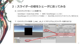 20
２：スライダーの値をシェーダに送ってみる
６：C#スクリプトをシーンに配置する
・GameObject > Create Empty を作成 → 名前を「SceneManager」としておく
・SceneManager のインスペクタウインドウを表示 ← 先ほど作成したC#スクリプトをドラッグして割り当てる
７：C#スクリプトの変数（_mat, _sli_r）にマテリアルとスライダーを割り当てる
 