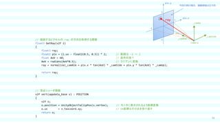 33
// 描画するピクセルの ray の方向を取得する関数
float3 GetRay(v2f i)
{
float3 ray;
float2 pix = (i.uv - float2(0.5, 0.5)) * 2; // 範囲は -1 ～ 1
float AoV = 60; // 画角何度？
AoV = radians(AoV*0.5); // ラジアンに変換
ray = normalize(_camAim + pix.x * tan(AoV) * _camSide + pix.y * tan(AoV) * _camUp);
return ray;
}
// 頂点シェーダ関数
v2f vert(appdata_base v) : POSITION
{
v2f o;
o.position = UnityObjectToClipPos(v.vertex); // モニタに表示されるよう座標変換
o.uv = v.texcoord.xy; // UV座標はそのまま受け渡す
return o;
}
_camUp
_camSide
pix.x
pix.y
1
-1
-1
1
_camAim
AoV
Camera
ray
今回の例の場合、描画領域は正方形
 