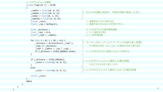 34
// フラグメントシェーダ関数
fixed4 frag(v2f i) : COLOR
{
_camPos = float3(0, 0, 0);
_camAim = float3(0, 0, 1);
_camUp = float3(0, 1, 0);
_camSide = float3(1, 0, 0);
fixed4 _color; // 最終的なピクセルの色となる
float3 _ray = GetRay(i); // 描画するピクセルのレイの方向ベクトル
float _distance ; // レイとオブジェクト間の最短距離
float _rayL = 0.0; // レイに継ぎ足す長さ
float3 _rayP = _camPos; // レイの先端位置
for (int i = 0; i < 50 ; ++i) {
_distance = DistanceFunc( _rayP );
_rayL += _distance;
_rayP = _camPos + _ray * _rayL ;
if (_distance < CLOSE_ENOUGH) break; // レイがオブジェクトに衝突したらループを抜ける
}
if (_distance < CLOSE_ENOUGH){
_color = fixed4(1, 0, 0, 1);
}
else
_color = fixed4(0, 0, 0, 1);
return _color;
}
ENDCG
}
}
}
レイがオブジェクトに衝突した際の処理
カメラの位置と向きを、今回は手動で指定しておく
マーチングループ（レイマーチングの繰り返し処理）
今の場合は50回、もしくはレイが衝突するまで繰り返す
そのピクセルを赤く塗りつぶす
レイがオブジェクトに衝突しなかった際の処理
 