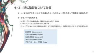 36
４-２：球に陰影をつけてみる
１：４-１をまずやる（４-１で作成したシーンやシェーダを改良して陰影をつけるため）
２：シェーダを変更する
・オブジェクトの法線を取得する関数（GetNormal()）を追加
・フラグメントシェーダの中身を少し変更する
・シェーダ内にはいくつかの関数があるが、以下の順序で書くこと（順序を変えるとエラーが出る場合あり）
距離関数（DistanceFunc）
レイ方向取得関数（GetRay）
法線取得関数（GetNormal）
頂点シェーダ関数（vert）
フラグメントシェーダ関数（frag）
 