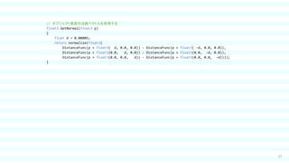 37
// オブジェクト表面の法線ベクトルを取得する
float3 GetNormal(float3 p)
{
float d = 0.00005;
return normalize(float3(
DistanceFunc(p + float3( d, 0.0, 0.0)) - DistanceFunc(p + float3( -d, 0.0, 0.0)),
DistanceFunc(p + float3(0.0, d, 0.0)) - DistanceFunc(p + float3(0.0, -d, 0.0)),
DistanceFunc(p + float3(0.0, 0.0, d)) - DistanceFunc(p + float3(0.0, 0.0, -d))));
}
 