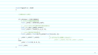 38
fixed4 frag(v2f i) : COLOR
{
（この部分は４-１と同じ）
if (_distance < CLOSE_ENOUGH){
// オブジェクト表面の法線を取得
float3 _normal = GetNormal(_rayP);
// _color1：カメラに対する面の向きで明るさを変える
float _v = dot(-_camAim,_normal);
float4 _color1 = float4(_v,_v,_v, 1);
// _color2：面の向きで色を変える
float4 _color2 = float4(0.5*(_normal+float3(1,1,1)), 1);
_color = _color1 * _color2;
}
else
_color = fixed4(0, 0, 0, 1);
return _color;
}
以下のように変更してみよう！
_color = _color1; もしくは _color = _color2;
 