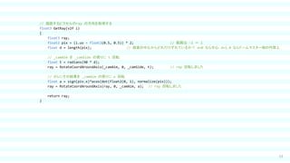 53
// 描画するピクセルのray の方向を取得する
float3 GetRay(v2f i)
{
float3 ray;
float2 pix = (i.uv - float2(0.5, 0.5)) * 2; // 範囲は -1 ～ 1
float d = length(pix); // 画面の中心からどれだけずれているか？ d=0 なら中心，d=1.0 ならドームマスター端の円周上
// _camAim を _camSide の周りに t 回転
float t = radians(90 * d);
ray = RotateCoordAroundAxis(_camAim, 0, _camSide, t); // ray 回転しました
// さらにその結果を _camAim の周りに a 回転
float a = sign(pix.x)*acos(dot(float2(0, 1), normalize(pix)));
ray = RotateCoordAroundAxis(ray, 0, _camAim, a); // ray 回転しました
return ray;
}
 