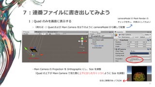57
７：連番ファイルに書き出してみよう
１：Quad のみを画面に表示する
・（例えば…）Quad および Main Camera を以下のように cameraModel から離して配置
cameraModel の Mesh Render の
チェックを外し、非表示にしてもよい
cameraModel
Main Camera
Quad
・Main Camera の Projection を Orthographic にし、Size を調整
（Quad の上下が Main Camera で見た際に上下にぴったりくっつくように Size を調整）
左右に隙間があってもOK
 