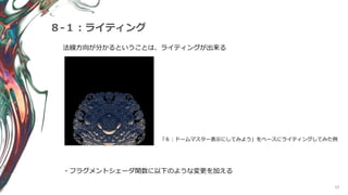 62
８-１：ライティング
法線方向が分かるということは、ライティングが出来る
「６：ドームマスター表示にしてみよう」をベースにライティングしてみた例
・フラグメントシェーダ関数に以下のような変更を加える
 