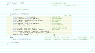 63
fixed4 frag(v2f i) : COLOR
{
（この部分には変更を加えない）
if (_distance < CLOSE_ENOUGH)
{
float3 _baseColor = float3(1, 1, 1); // オブジェクトの色
float3 _lightColor = float3(1, 0.8, 0.5); // ライトのカラーを指定
float3 _lightDir = normalize(float3(0, 1, 0)); // ライト（光源）の向き
float _intensity = 1.0; // ライトの強度
float3 _ambColor = float3(0.2, 0.4, 0.8); // アンビエント光の色
float _ambIntensity = 0.3; // アンビエント光の強度
float3 _normal = GetNormal(_rayP); // オブジェクト表面の法線を取得
float _diffuse = max(0, mul(_lightDir, _normal)); // 拡散反射強度
float3 _color1 = _baseColor * _ambColor * _ambIntensity
+ _baseColor * _lightColor * _intensity * _diffuse;
_color = fixed4(_color1 , 1);
}
else
_color = fixed4(0, 0, 0, 1);
return _color;
}
_baseColor * _ambColor * _ambIntensity ⇒ アンビエント光による見え方
_baseColor * _lightColor * _intensity * _diffuse ⇒ ライトによる見え方
カラーは以下のように指定
float3(R, G, B) RGBの強度はそれぞれ ０～１
追加・変更
 