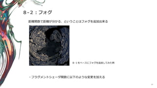 64
８-２：フォグ
距離関数で距離が分かる、ということはフォグを追加出来る
８-１をベースにフォグを追加してみた例
・フラグメントシェーダ関数に以下のような変更を加える
 